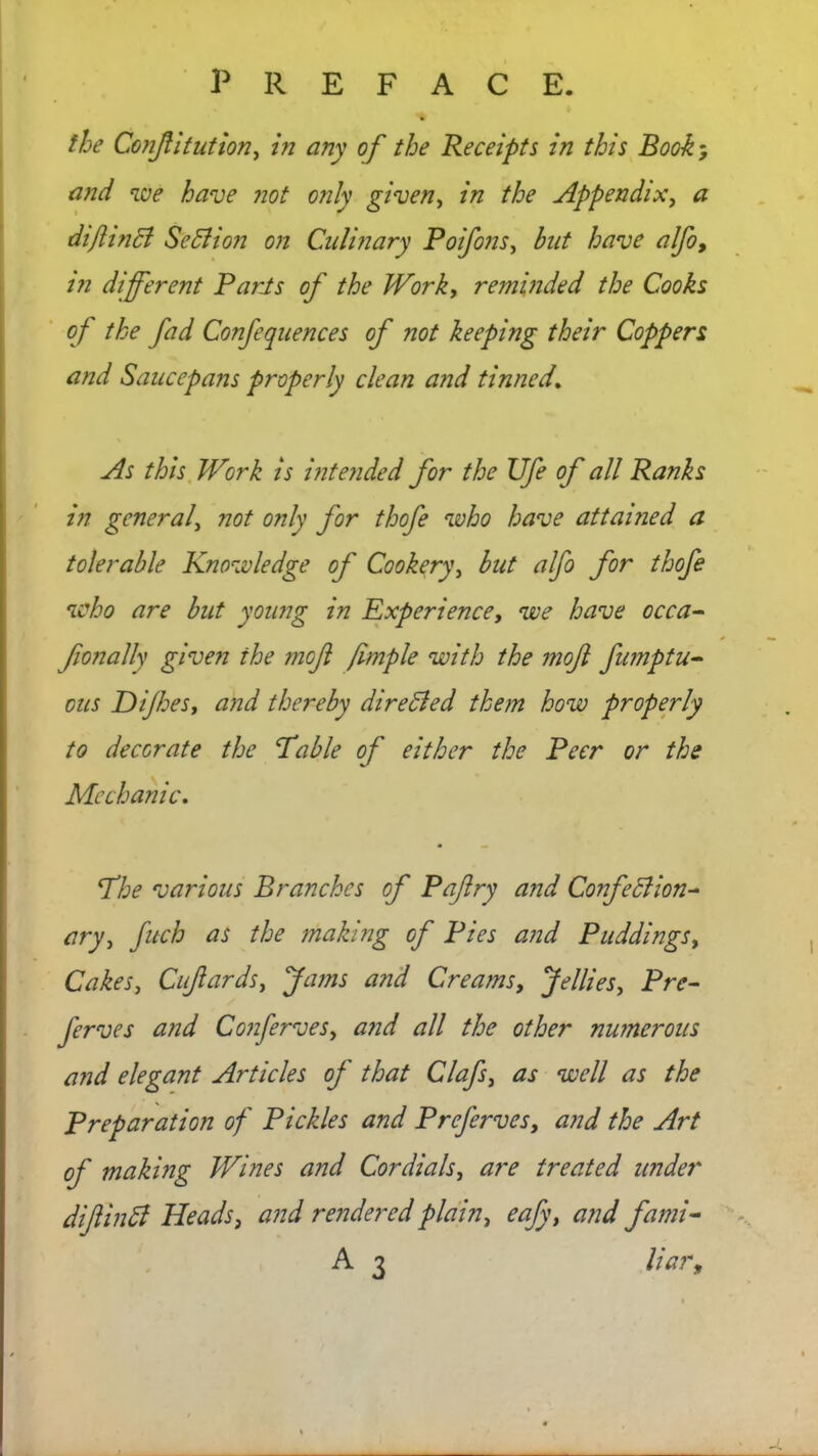 the Confitution, in any of the Receipts in this Book; and we have not only given, in the Appendix, # diflincl Sediion on Culinary Poifons, but have alfo, in different Parts of the Work, reminded the Cooks of the fad Confequences of not keeping their Coppers and Saucepans properly clean and tinned. As this Work is intended for the Ufe of all Ranks in general, not only for thofe who have attained a tolerable Knowledge of Cookery, but alfo for thofe who are but young in Experience, we have occa- fionally given the moft fimple with the moft fnmptu- ons Dijhes, and thereby dire died them how properly to decorate the Table of either the Peer or the Mechanic. The various Branches of Paflry and Confedlion- ary, fitch as the making of Pies and Puddingst Cakes, Cufiards, Jams and Creams, Jellies, Pre- fer ves and ConferveSy and all the other numerous and elegant Articles of that Clafs, as well as the Preparation of Pickles and Prefer ves, and the Art of making Wines and Cordials, are treated under diftindl Heads, and rendered plain, eafy, and fami- A 3 liar,