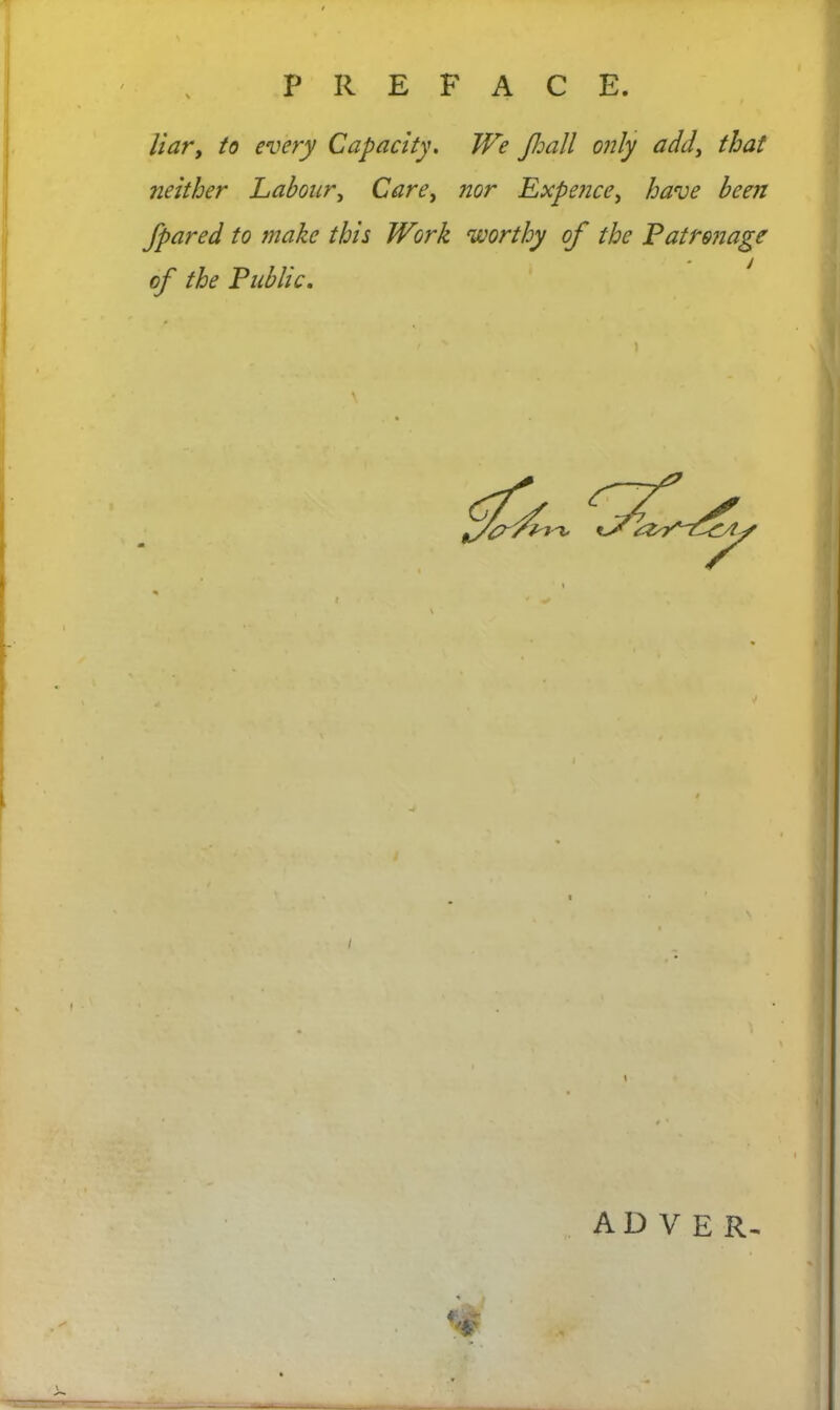 P R E F A C E. liar, to every Capacity. We Jhall only add, that neither Labour, Care, nor Expence, have been /pared to make this Work worthy of the Patronage of the Public. \