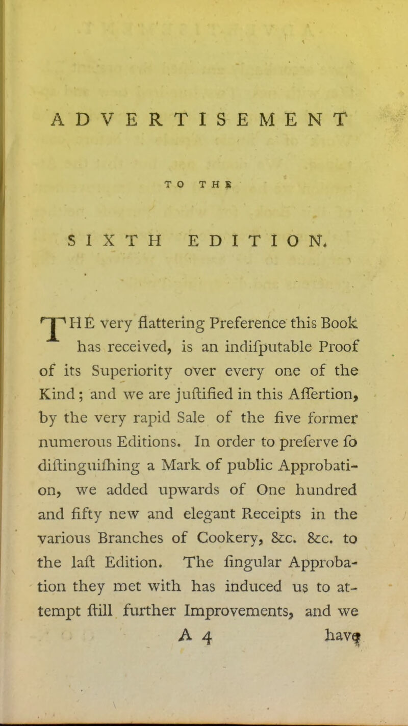 \ ADVERTISEMENT TO T H K SIXTH EDITION. T H E very flattering Preference this Book has received, is an indifputable Proof of its Superiority over every one of the Kind ; and we are juftified in this AfTertion, by the very rapid Sale of the five former numerous Editions. In order to preferve fo diftinguifhing a Mark of public Approbati- on, we added upwards of One hundred and fifty new and elegant Receipts in the various Branches of Cookery, &c. &c. to the lafl Edition. The lingular Approba- tion they met with has induced us to at- tempt Bill further Improvements, and we A 4 have* \