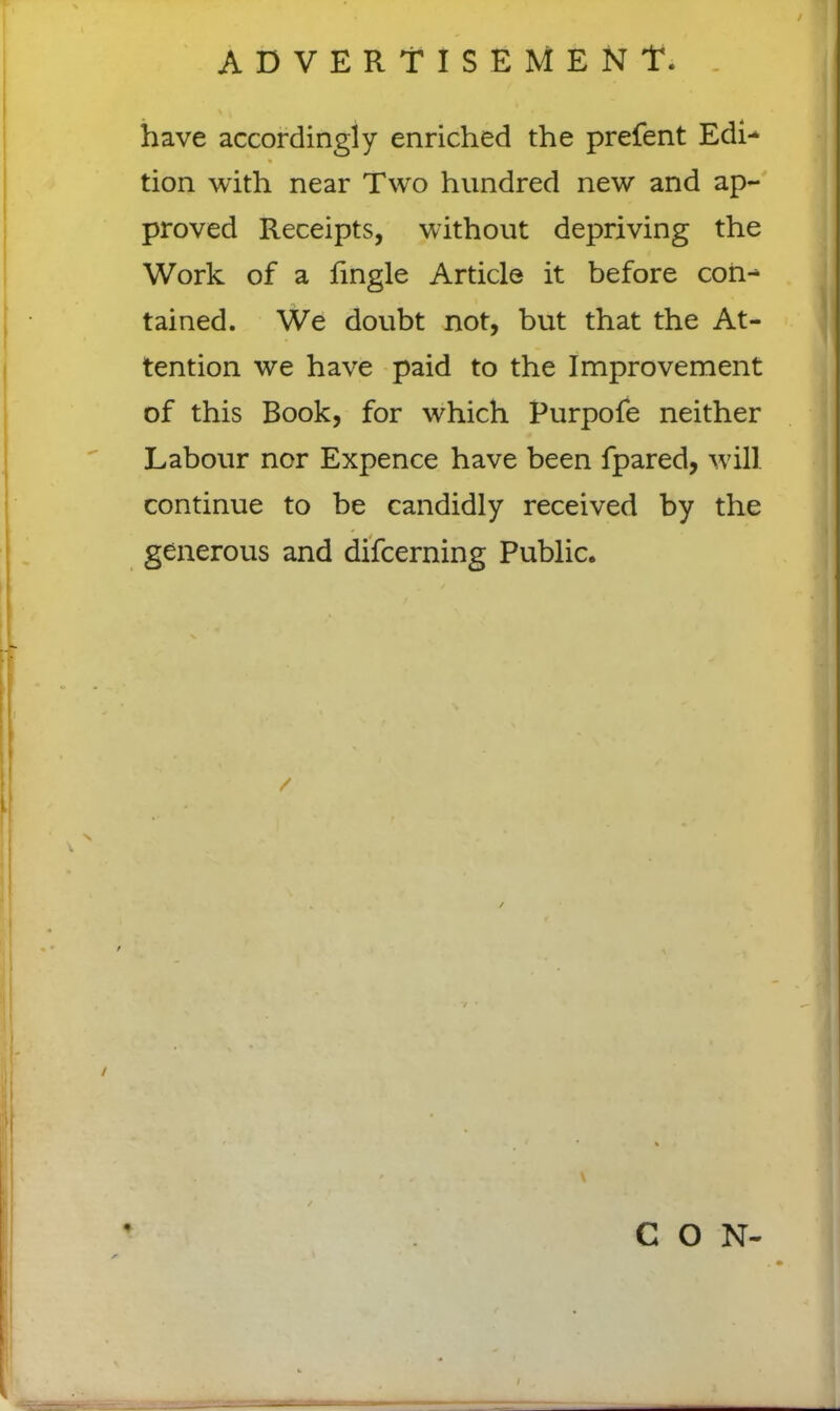 ADVERTISEMENT. / have accordingly enriched the prefent Edi- * tion with near Two hundred new and ap- proved Receipts, without depriving the Work of a fingle Article it before coil-* tained. We doubt not, but that the At- tention we have paid to the Improvement of this Book, for which Purpofe neither Labour nor Expence have been fpared, will continue to be candidly received by the generous and difcerning Public.