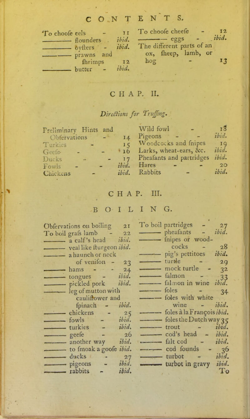 C O..N T E N T S To choofe eels - n flounders . ibid. ftvfters - ibid. , prawns and fhrimps 12 butter - ibid. To choofe cheefe - 12 — eggs - . ibid. The different parts of an ox, fheep, lamb, or hog - 13 C H A P. II. Directions for Trujfing. Preliminary Hints and Obfervations H T urkics 15 Geefe- ' 16 Ducks 17 Fowls ibid. Chickens ibid. C f H A B O I L Obfervations on boiling 21 To boil grafs lamb 22 a calf’s head ibid. veal like iturgeon ibid. a haunch or neck of venilon - 23 hams - 24 tongues - ibid. pickled pork ibid. leg of mutton with cauliflower and fpinach - ibid. chickens - 25 fowls - ibid. turkies - ibid. geefe - 26 another way ibid. to fmoak a goofe ibid. ducks - 27 pigeons - ibid. rabbits - ibid. Wild fowl - iS Pigeons - - ibid. Woodcocks and fnipes ig Larks, wheat-ears, See. ibid. Pheafants and partridges ibid. Hares - - 20 Rabbits - ibid. P. III. I N G. ‘ « 7'o boil partridges - 27 pheafants - ibid. fnipes or wood- cocks - 28 pig’s pettitoes ibid. turtle - 29 mock turtle - 32 falmon - 33 falmon in wine ibid. ■ foies - 34 foies with white wine - ibid. folesalaFrangois?£/Vi. foies the Dutch way 35 trout - ibid. cod’s head - ibid. fait cod - ibid. ?— cod founds - 36 turbot - ibid. turbot in gravy ibid.