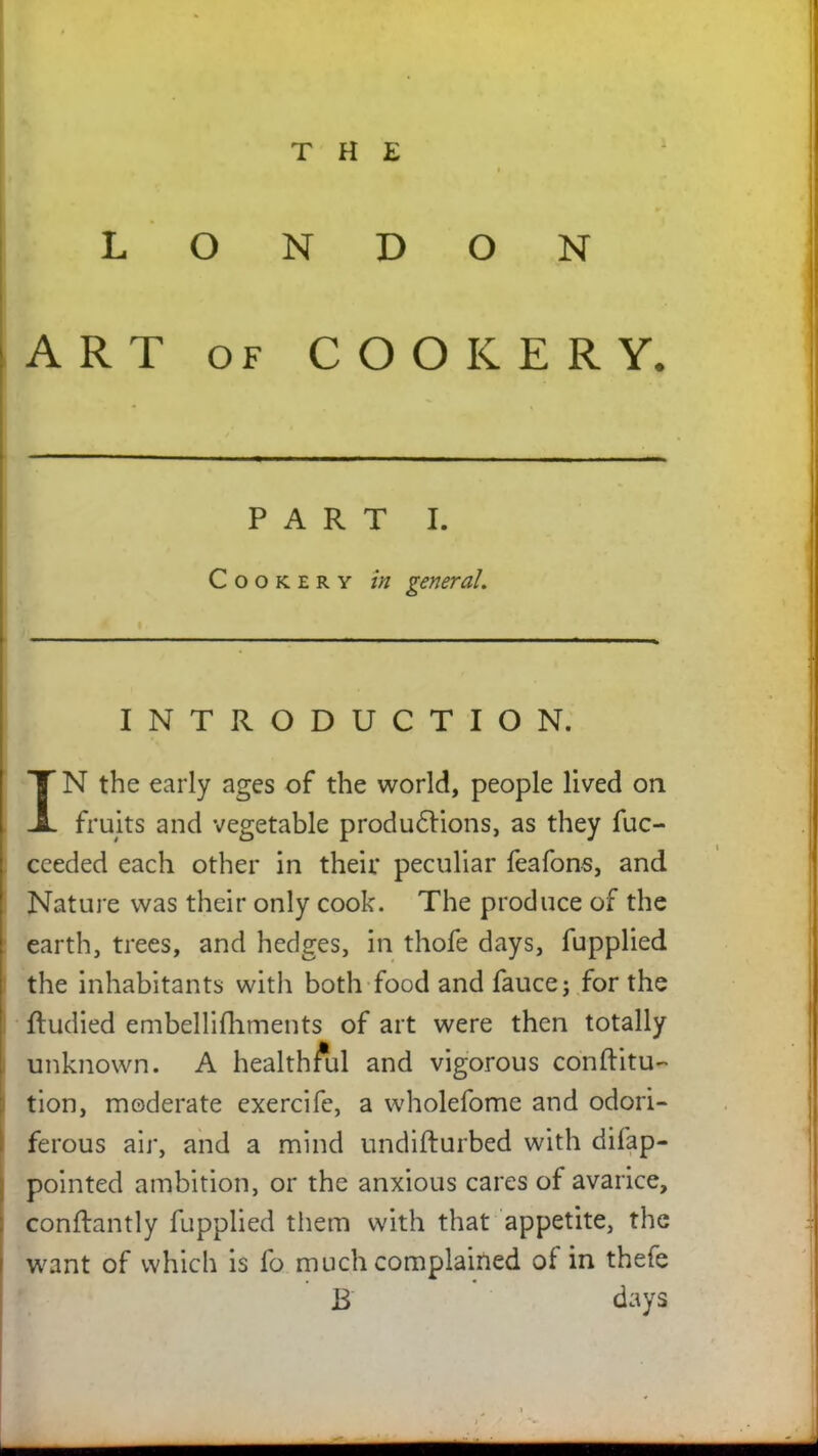 THE LONDON ART OF COOKERY. —— ■ *~ —— . . „ — PART I. Cookery in general. INTRODUCTION. IN the early ages of the world, people lived on fruits and vegetable productions, as they fuc- ceeded each other in their peculiar feafons, and Nature was their only cook. The produce of the earth, trees, and hedges, in thofe days, fupplied the inhabitants with both food and fauce; for the ftudied embellifhments of art were then totally unknown. A healthful and vigorous conftitu- tion, moderate cxercife, a wholefome and odori- ferous air, and a mind undifturbed with disap- pointed ambition, or the anxious cares of avarice, conftantly fupplied them with that appetite, the want of which is fo much complained of in thefe B days