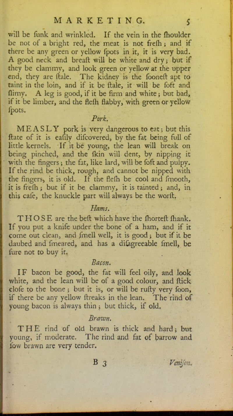 will be funk and wrinkled. If the vein in the fhoulder be not of a bl ight red, the meat is not freili; and if there be any green or yellow fpots in it, it is very bad. A good neck and bread will be white and dry; but if they be clammy, and look green or yellow at the upper end, they are dale. The kidney is the fooned apt to taint in the loin, and if it be dale, it will be foft and flimy, A leg is good, if it be firm and white; but bad, if it be limber, and the flefh flabby, with green or yellow fpots. Pork. MEASLY pork is very dangerous to eat; but this date of it is eafily difcovered, by the fat being full of little kernels. If it be young, the lean will break on being pinched, and the fkin will dent, by nipping it with the fingers; the fat, like lard, will be foft and pulpy. If the rind be thick, rough, and cannot be nipped with the fingers, it is old. If the flefh be cool and fmooth, it is frefh; but if it be clammy, it is tainted; and, in this cafe, the knuckle part will always be the word. Hams. THOSE are the bed which have the fhorted fhank. If you put a knife under the bone of a ham, and if it come out clean, and fmell well, it is good; but if it be daubed and fmeared, and has a difagreeable fmell, be fure not to buy it. Bacon. IF bacon be good, the fat will feel oily, and look white, and the lean will be of a good colour, and dick clofe to the bone ; but it is, or will be rudy very foon, if there be any yellow dreaks in the lean. The rind of young bacon is always thin; but thick, if old. Brawn. THE rind of old brawn is thick and hard; but young, if moderate. The rind and fat of barrow and low brawn are very tender. B 3 Venifon„