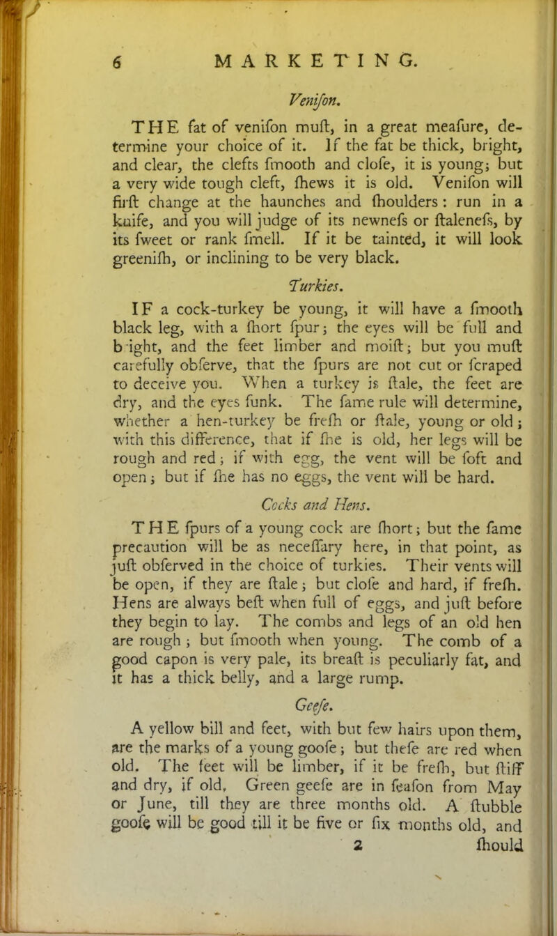 THE fat of venifon muft, in a great meafure, de- termine your choice of it. If the fat be thick, bright, and clear, the clefts fmooth and clofe, it is young; but a very wide tough cleft, fhews it is old. Venifon will firft change at the haunches and fhoulders : run in a kuife, and you will judge of its newnefs or ftalenefs, by its fweet or rank fmell. If it be tainted, it will look greenifh, or inclining to be very black. Turkies. IF a cock-turkey be young, it will have a fmooth black leg, with a fhort fpur; the eyes will be full and b ight, and the feet limber and moift; but you muft carefully obferve, that the fpurs are not cut or lcraped to deceive you. When a turkey is ftale, the feet are dry, and the eyes funk. The fame rule will determine, whether a hen-turkey be frefh or ftale, young or old ; with this difference, that if fne is old, her legs will be rough and red; if with egg, the vent will be foft and open; but if fhe has no eggs, the vent will be hard. Cocks and Hens. THE fpurs of a young cock are Abort; but the fame precaution will be as neceffary here, in that point, as juft obferved in the choice of turkies. Their vents will be open, if they are ftale; but clofe and hard, if frefh. Hens are always beft when full of eggs, and juft before they begin to lay. The combs and legs of an old hen are rough ; but fmooth when young. The comb of a good capon is very pale, its breaft is peculiarly fat, and it has a thick belly, and a large rump. Ccefe. A yellow bill and feet, with but few hairs upon them, are the marks of a young goofe; but thefe are red when old. The feet will be limber, if it be frefh, but ftiff and dry, if old. Green geefe are in feafon from May or June, till they are three months old. A ftubble goofe will be good till it be five or fix months old, and 2 fhould N