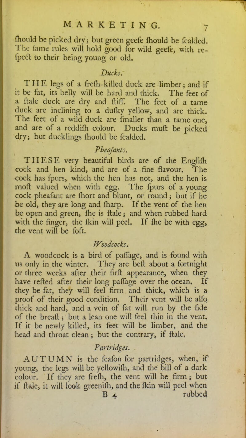 fhould be picked dry; but green geefe fhould be fcalded. The fame rules will hold good for wild geele, with re- lped to their being young or old. Ducks. THE legs of a frefh-killed duck are limber; and if it be fat, its belly will be hard and thick. The feet of a ftale duck are dry and ftiff. The feet of a tame duck are inclining to a dufky yellow, and are thick. The feet of a wild duck are fmaller than a tame one, and are of a reddifh colour. Ducks muft be picked dry; but ducklings fhould be fcalded. Pheajants. THESE very beautiful birds are of the Englifh cock and hen kind, and are of a fine flavour. The cock has fpurs, which the hen has not, and the hen is mod valued when with egg. The fpurs of a young cock pheafant are lhort and blunt, or round; but if he be old, they are long and fharp. If the vent of the hen be open and green, fhe is ftale; and when rubbed hard with the finger, the fkin will peel. If fhe be with egg, the vent will be foft. Woodcocks. A woodcock is a bird of paflage, and is found with us only in the winter. They are belt about a fortnight or three weeks after their firft appearance, when they have refted after their long paflage over the ocean. If they be fat, they will feel firm and thick, which is a proof of their good condition. Their vent will be alfo thick and hard, and a vein of fat will run by the fide of the breaft ; but a lean one will feel thin in the vent. If it be newly killed, its feet will be limber, and the head and throat clean; but the contrary, if ftale. Partridges. AUTUMN is the feafon for partridges, when, if young, the legs will be yellowifh, and the bill of a dark colour. If they are frefh, the vent will be firm; but if ftale, it will look greenifh, and the fkin will peel when B 4 rubbed