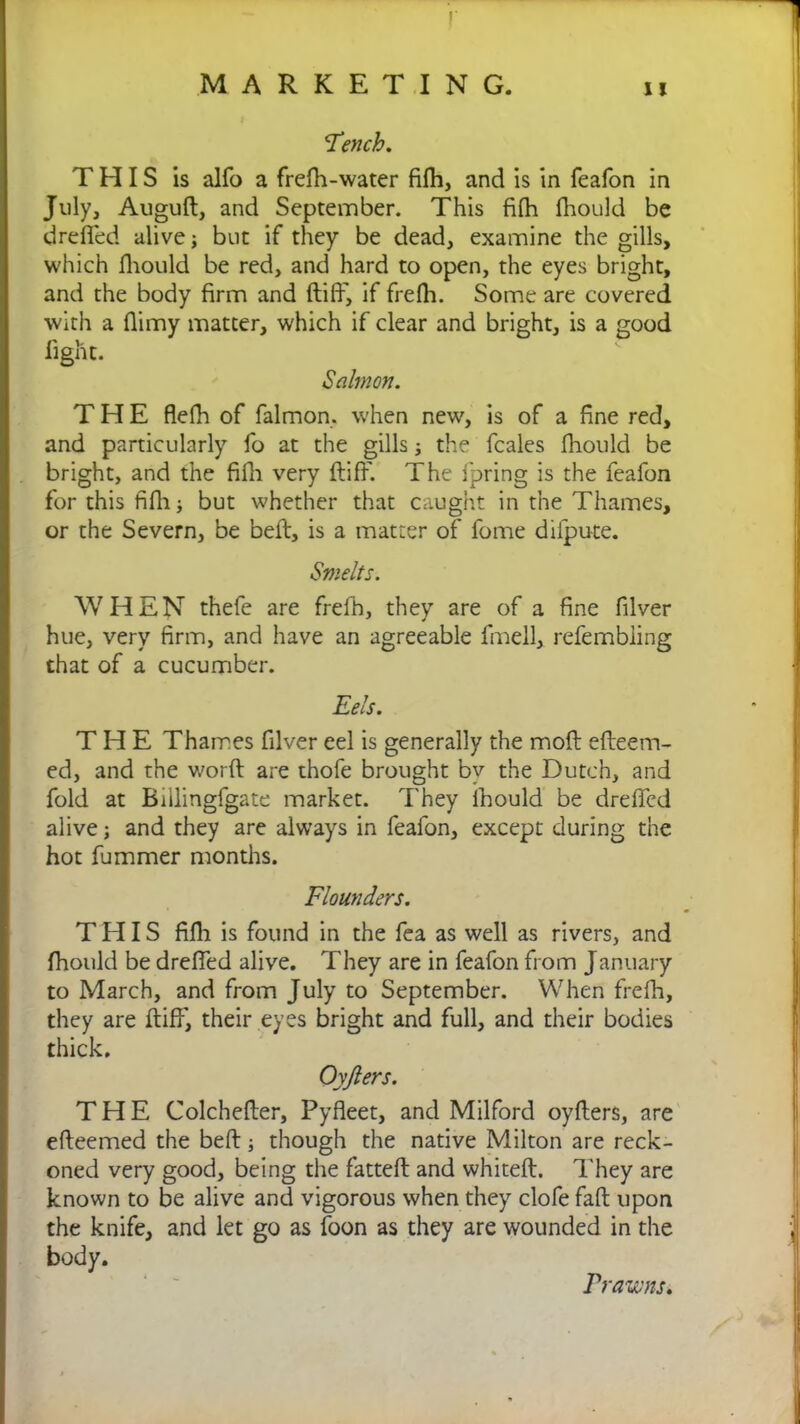 'Tench. THIS is alfo a frefh-water fifh, and is in feafon in July, Auguft, and September. This fifh fhould be dreffed alive; but if they be dead, examine the gills, which fhould be red, and hard to open, the eyes bright, and the body firm and ftiff, if frefh. Some are covered with a flimy matter, which if clear and bright, is a good light. Salmon. THE flefh of falmon. when new, is of a fine red, and particularly fo at the gills the fcales fhould be bright, and the fifh very ftiff. The fpring is the feafon for this fifh ■, but whether that caught in the Thames, or the Severn, be beft, is a matter of fome dilpute. Smelts. WHEN thefe are frefh, they are of a fine filver hue, very firm, and have an agreeable fmell, refembiing that of a cucumber. Eels. THE Thames filver eel is generally the moft efteem- ed, and the word: are thofe brought by the Dutch, and fold at Biilingfgate market. They fhould be dreffed alive; and they are always in feafon, except during the hot fummer months. Flounders. THIS fifh is found in the fea as well as rivers, and fhould be dreffed alive. They are in feafon from January to March, and from July to September. When frefh, they are ftiff, their eyes bright and full, and their bodies thick. Oyfters. THE Colchefter, Pyfleet, and Milford oyfters, are efteemed the beft; though the native Milton are reck- oned very good, being the fatteft and whiteft. They are known to be alive and vigorous when they clofe fall upon the knife, and let go as loon as they are wounded in the body. Prawns.