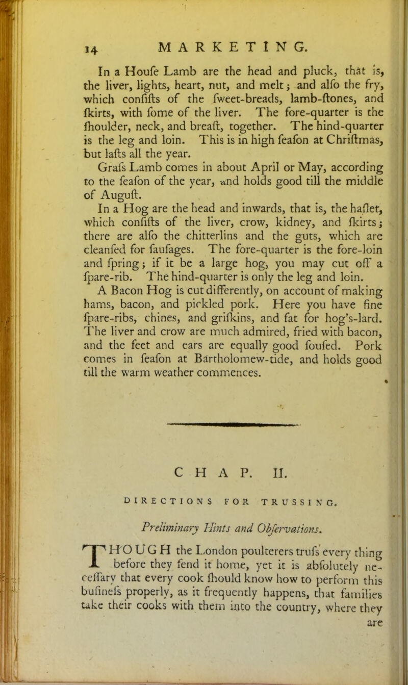 In a Houfe Lamb are the head and pluck, th&t Is, the liver, lights, heart, nut, and melt; and alfo the fry, which confifts of the fweet-breads, lamb-ftones, and fkirts, with fome of the liver. The fore-quarter is the fhoulder, neck, and breaft, together. The hind-quarter is the leg and loin. This is in high feafon at Chriftmas, but lafts all the year. Grafs Lamb comes in about April or May, according to the feafon of the year, »nd holds good till the middle of Auguft. In a Hog are the head and inwards, that is, the haflet, which confifts of the liver, crow, kidney, and fkirts; there are alfo the chitterlins and the guts, which are cleanfed for faufages. The fore-quarter is the fore-loin and fpring; if it be a large hog, you may cut off a fpare-rib. The hind-quarter is only the leg and loin. A Bacon Hog is cut differently, on account of making hams, bacon, and pickled pork. Here you have fine lpare-ribs, chines, and grifkins, and fat for hog’s-lard. The liver and crow are much admired, fried with bacon, and the feet and ears are equally good foufed. Pork comes in feafon at Bartholomew-tide, and holds good till the warm weather commences. CHAP. II. DIRECTIONS FOR TRUSSING. Preliminary Hints and Observations. TITOL GH the London poultererstrufs every thing before they fend it home, yet it is abfolutely ne^ ceffary that every cook fhould know how to perform this bufineis properly, as it frequently happens, that families take their cooks with them into the country, where they are /