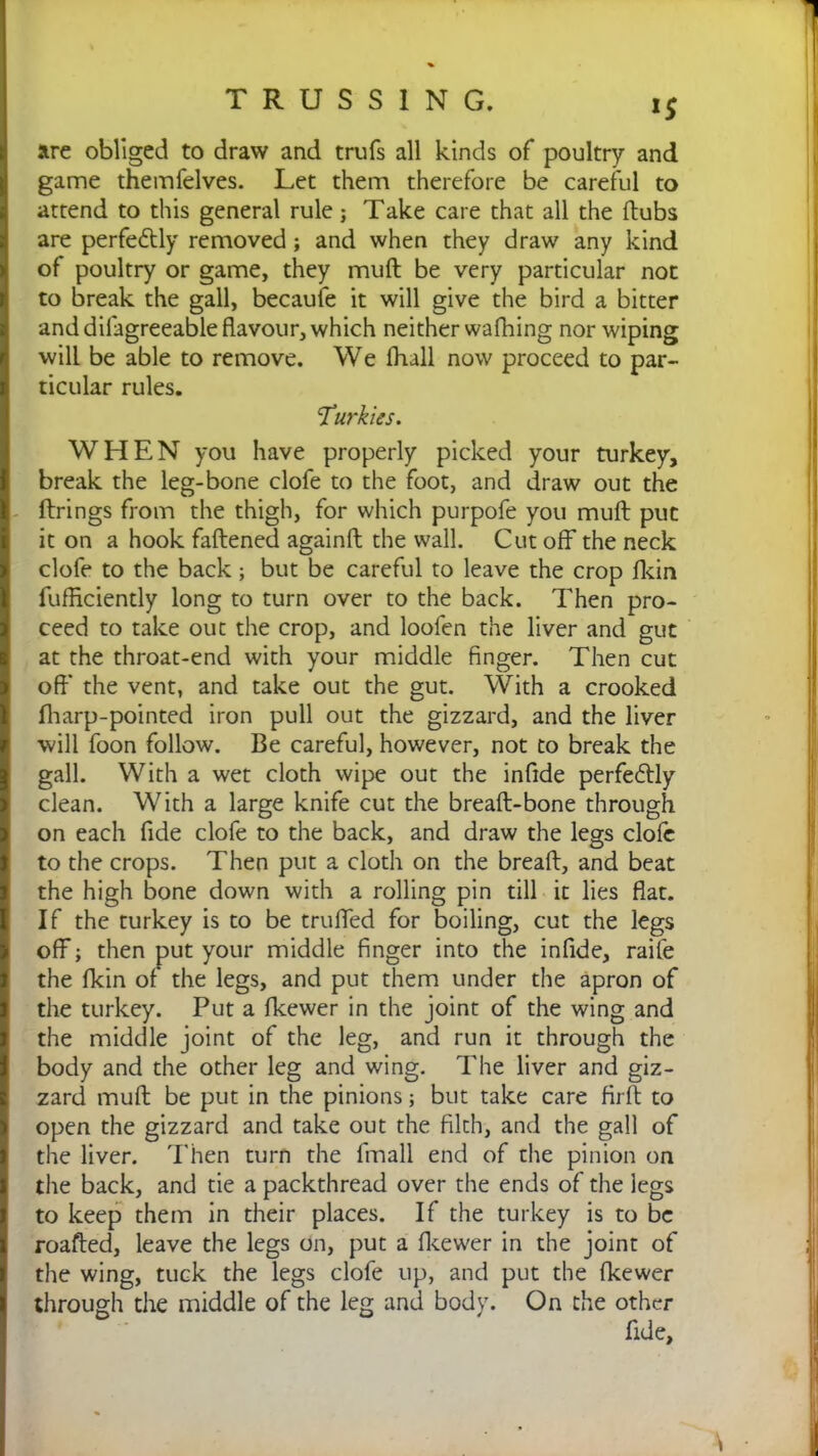 1$ are obliged to draw and trufs all kinds of poultry and game themfelves. Let them therefore be careful to attend to this general rule; Take care that all the (tubs are perfectly removed ; and when they draw any kind of poultry or game, they muft be very particular not to break the gall, becaufe it will give the bird a bitter and dilagreeable flavour, which neither wafhing nor wiping will be able to remove. We (hall now proceed to par- ticular rules. Turkics. WHEN you have properly picked your turkey, break the leg-bone clofe to the foot, and draw out the firings from the thigh, for which purpofe you muft put it on a hook faftened againft the wall. Cut off the neck clofe to the back; but be careful to leave the crop fkin fufflciently long to turn over to the back. Then pro- ceed to take out the crop, and loofen the liver and gut at the throat-end with your middle finger. Then cut off the vent, and take out the gut. With a crooked fharp-pointed iron pull out the gizzard, and the liver will foon follow. Be careful, however, not to break the gall. With a wet cloth wipe out the infide perfectly clean. With a large knife cut the breaft-bone through on each fide clofe to the back, and draw the legs dole to the crops. Then put a cloth on the breaft, and beat the high bone down with a rolling pin till it lies flat. If the turkey is to be trufled for boiling, cut the legs off; then put your middle finger into the infide, raife the fkin of the legs, and put them under the apron of the turkey. Put a fkewer in the joint of the wing and the middle joint of the leg, and run it through the body and the other leg and wing. The liver and giz- zard muft be put in the pinions; but take care firft to open the gizzard and take out the filth, and the gall of the liver. Then turn the finall end of the pinion on the back, and tie a packthread over the ends of the legs to keep them in their places. If the turkey is to be roafted, leave the legs on, put a fkewer in the joint of the wing, tuck the legs clofe up, and put the fkewer through the middle of the leg and body. On the other