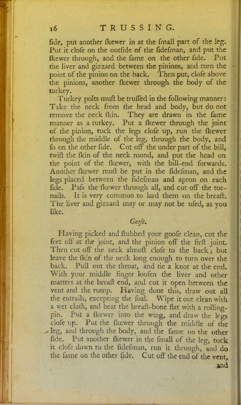 fide, put another fkewer in at the fmall part of the leg. Put it clofe on the outfide of the fidefman, and put the fkewer through, and the fame on the other fide. Put the liver and gizzard between the pinions, and turn the ' point of the pinion on the back. Then put, clofe above the pinions, another fkewer through the body of the turkey. Turkey polts mud be trulfed in the following manner: Take the neck from the head and body, but do not remove the neck fkin. They are drawn in the fame manner as a turkey. Put a fkewer through the joint of the pinion, tuck the legs clofe up, run the fkewer through the middle of the leg, through the body, and fo on the other fide. Cut off the under part of the bill, twid the fkin of the neck round, and put the head on the point of the fkewer, with the bill-end forwards. Another fkewer mud be put in the fidefman, and the legs placed between the fidefman and apron on each fide. Pafs the fkewer through all, and cut off the toe- nails. It is very common to lard them on the bread. The liver and gizzard may or may not be ufed, as you like. Geeje. Having picked and dubbed your goofe clean, cut the feet od' at the joint, and the pinion off the fird joint. Then cut off the neck almod clofe to the back; but leave the fkin of the neck long enough to turn over the back. Pull out the throat, and tie a knot at the end. With your middle finger loofen the liver and other matters at the bread end, and cut it open between the vent and the rump. Having done this, draw out all the entrails, excepting the foal. Wipe it out clean with a wet cloth, and beat the bread-bone flat with a rolling- pin. Put a fkewer into the wing, and draw the legs clofe up. Put the fkewer through the middle of the ^ leg, and through the body, and the fame on the other fide. Put another fkewer in the fmall of the leg, tuck it clofe down to the fidefman, run it through, and do the fame on the other fide. Cut off the end of the vent, .and