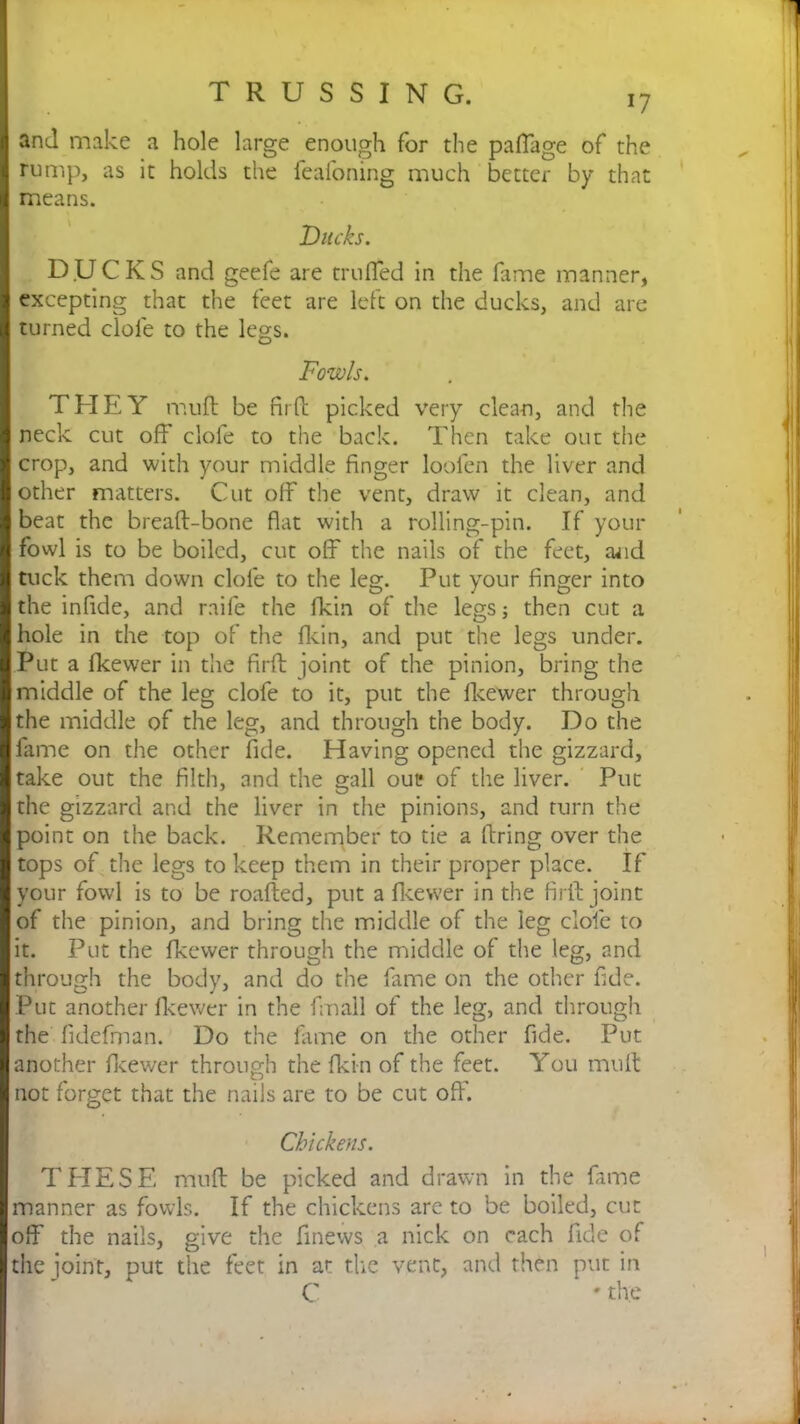 and make a hole large enough for the pafTage of the rump, as it holds the feafoning much better by that means. Ducks. D.UCKS and geefe are trufled in the fame manner, excepting that the feet are left on the ducks, and are turned dole to the legs. Fowls. THEY mult be firfb picked very clean, and the neck cut off clofe to the back. Then take out the crop, and with your middle finger loofen the liver and other matters. Cut off the vent, draw it clean, and beat the breaft-bone flat with a rolling-pin. If your fowl is to be boiled, cut off the nails of the feet, and tuck them down clofe to the leg. Put your finger into the inflde, and raife the fkin of the legs; then cut a hole in the top of the fkin, and put the legs under. Put a fkewer in the firft joint of the pinion, bring the middle of the leg clofe to it, put the fkewer through the middle of the leg, and through the body. Do the fame on the other fide. Having opened the gizzard, take out the filth, and the gall out; of the liver. Put the gizzard and the liver in the pinions, and turn the point on the back. Remember to tie a firing over the tops of the legs to keep them in their proper place. If your fowl is to be roafted, put a fkewer in the firft joint of the pinion, and bring the middle of the leg clofe to it. Put the fkewer through the middle of the leg, and through the body, and do the fame on the other fide. Put another fkewer in the fmall of the leg, and through the fidefman. Do the fame on the other fide. Put another fkewer through the fkin of the feet. You mult not forget that the nails are to be cut off. Chickens. THESE muff be picked and drawn in the fame manner as fowls. If the chickens are to be boiled, cut off the nails, give the finews a nick on each fide of the joint, put the feet in at the vent, and then put in C • the