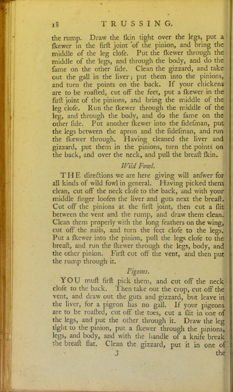 the rump. Draw the fkin tight over the legs, put a fkewer in the firft joint of the pinion, and bring the middle of the leg clofe. Put the fkewer through the middle of the legs, and through the body, and do the fame on the other fide. Clean the gizzard, and take out the gall in the liver; put them into the pinions, and turn the points on the back. If your chickens are to be roafted, cut off the feet, put a fkewer in the firft joint of the pinions, and bring the middle of the leg clofe. Run the fkewer through the middle of the leg, and through the body, and do the fame on the other fide. Put another fkewer into the fidefman, put the legs between the apron and the fidefman, and run the fkewer through. Having cleaned the liver and gizzard, put them in the pinions, turn the points on the back, and over the neck, and pull the bread: fkin. Wild Fowl THE directions we are here giving will anfwer for all kinds of wild fowl in general. Having picked them clean, cut off the neck clofe to the back, and with your middle finger loofen the liver and guts next the breaft. Cut off the pinions at the firft joint, then cut a flit between the vent and the rump, and draw them clean. Clean them properly with the long feathers on the wing, cut off the nails, and turn the feet clofe to the legs. Put a fkewer into the pinion, pull the legs clofe to the breaft, and run the fkewer through the legs, body, and | the other pinion. Firft cut oft' the vent, and then put the rump through it. Pigeons. YOU muft firft pick them, and cut off the neck'll clofe to the back. Then take out the crop, cut off the vent, and draw out the guts and gizzard, but leave in the liver, for a pigeon has no gall. If your pigeons are to be roafted, cut off the toes, cut a flit in one of the legs, and put the other through it. Draw the leg tight to the pinion, put a fkewer through the pinions, legs, and body, and wfith the handle of a knife break the breaft flat. Clean the gizzard, put it in one of | 3 the