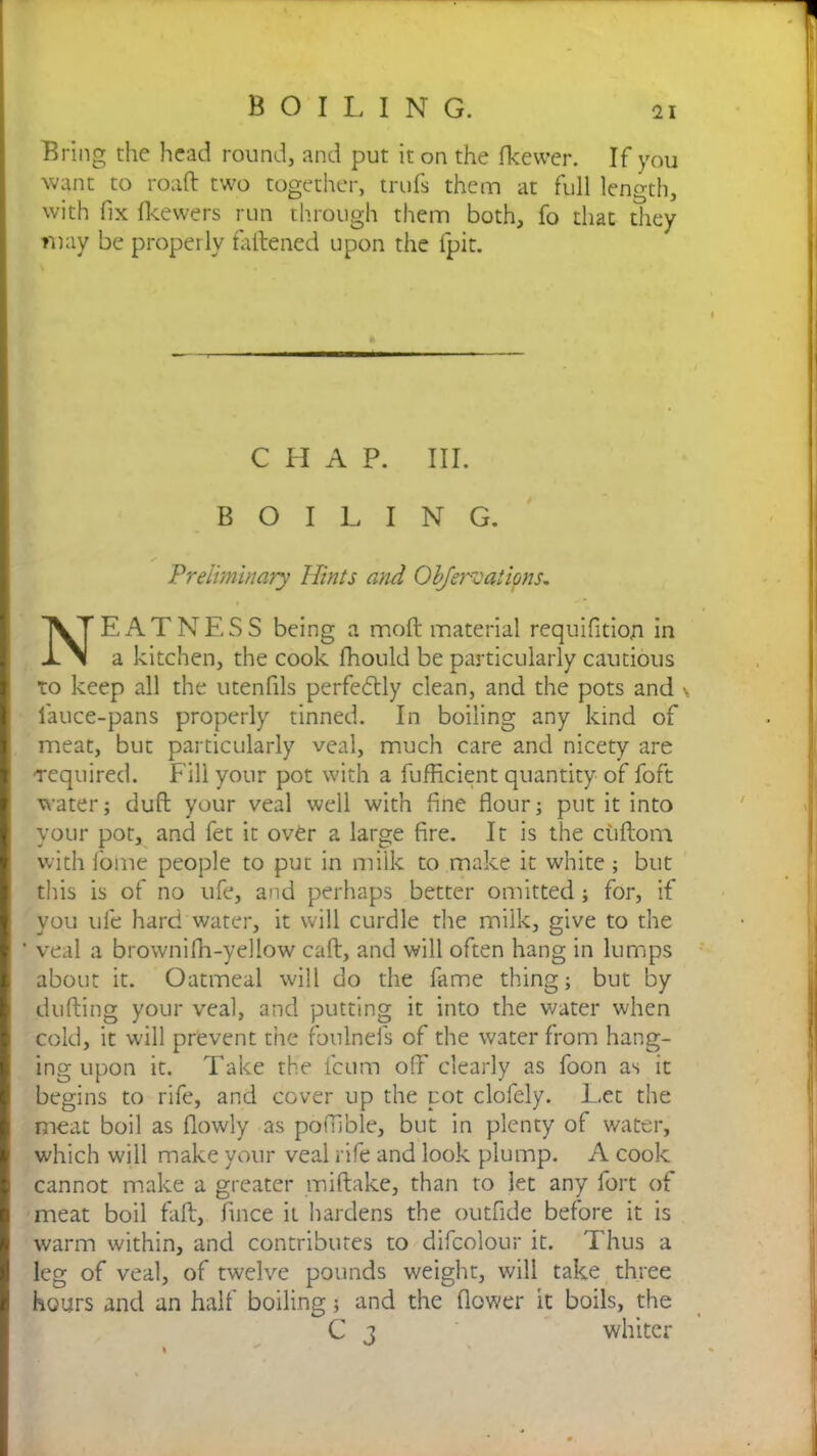 Bring the head round, and put it on the fkewer. If you want to roaft two together, trufs them at full length, with fix fkewers run through them both, fo that they may be properly fattened upon the {pit. CHAP. III. BOILING. Preliminary Hints and Objervations, NEATNESS being a molt material requisition in a kitchen, the cook fhould be particularly cautious to keep all the utenfils perfectly clean, and the pots and s lauce-pans properly tinned. In boiling any kind of meat, but particularly veal, much care and nicety are ■required. Fill your pot with a Sufficient quantity of foft water; duff your veal well with fine flour; put it into your pot, and Set it over a large fire. It is the cuftorn with Some people to put in milk to make it white; but this is of no ufe, and perhaps better omitted; for, if you ufe hard water, it will curdle the milk, give to the ‘ veal a brownifh-yellow caff, and will often hang in lumps about it. Oatmeal will do the fame thing; but by duffing your veal, and putting it into the water when cold, it will prevent the foulnefs of the water from hang- ing upon it. Take the Scum off” clearly as Soon as it begins to rife, and cover up the pot clofely. Let the meat boil as flowly as potTible, but in plenty of water, which will make your veal rife and look plump. A cook cannot make a greater miftake, than to let any fort of meat boil faff, Since it hardens the outfide before it is warm within, and contributes to difcolour it. Thus a leg of veal, of twelve pounds weight, will take three hours and an half boiling; and the flower it boils, the C j whiter