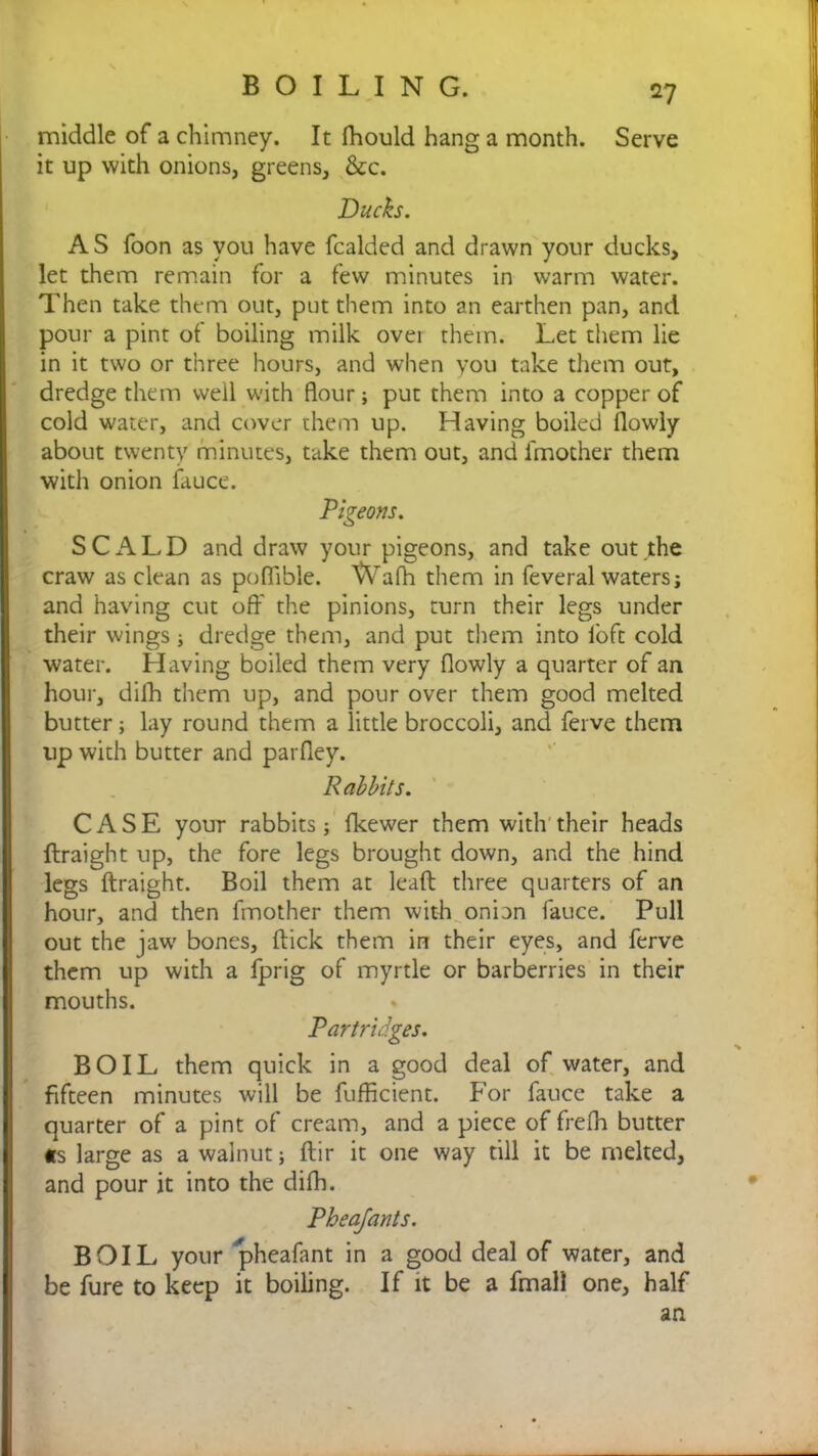 middle of a chimney. It fhould hang a month. Serve it up with onions, greens, &c. Ducks. AS foon as you have fcalded and drawn your ducks, let them remain for a few minutes in warm water. Then take them out, put them into an earthen pan, and pour a pint of boiling milk ovei them. Let them lie in it two or three hours, and when you take them out, dredge them well with flour; put them into a copper of cold water, and cover them up. Having boiled llowly about twenty minutes, take them out, and l'mother them with onion Luce. Pigeons. SCALD and draw your pigeons, and take out the craw as clean as pofiible. Wafh them in feveral waters; and having cut off the pinions, turn their legs under their wings; dredge them, and put them into loft cold water. Having boiled them very ffowly a quarter of an hour, dilh them up, and pour over them good melted butter; lay round them a little broccoli, and ferve them up with butter and parfley. Rabbits. CASE your rabbits ; fkewer them with their heads ftraight up, the fore legs brought down, and the hind legs ftraight. Boil them at leaft three quarters of an hour, and then fmother them with onion fauce. Pull out the jaw bones, ftick them in their eyes, and ferve them up with a fprig of myrtle or barberries in their mouths. Partridges. BOIL them quick in a good deal of water, and fifteen minutes will be fufficient. For fauce take a quarter of a pint of cream, and a piece of frefh butter «s large as a walnut; ftir it one way till it be melted, and pour it into the dilh. Pheafants. BOIL your pheafant in a good deal of water, and be fure to keep it boiling. If it be a fmall one, half an