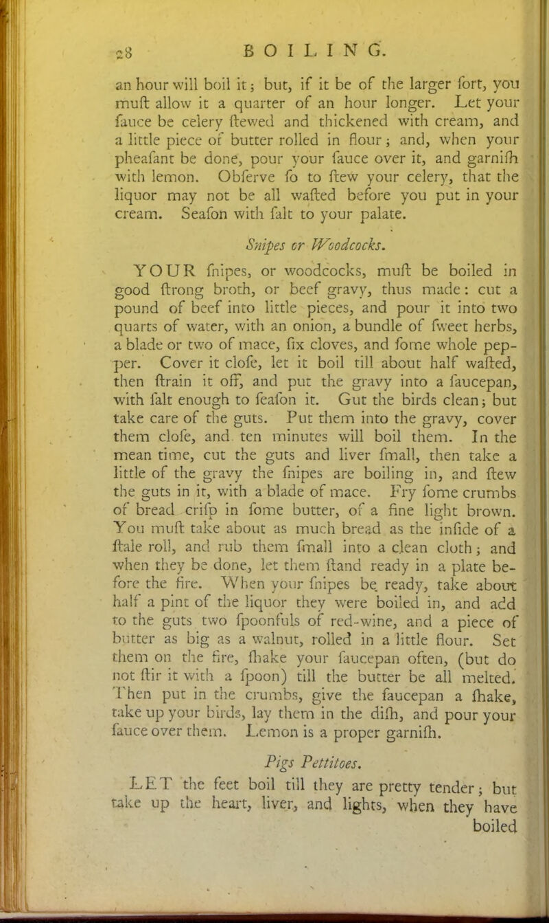 an hour will boil it; but, if it be of the larger fort, you muft allow it a quarter of an hour longer. Let your fauce be celery Hewed, and thickened with cream, and a little piece of butter rolled in flour; and, when your pheafant be done, pour your fauce over it, and garnifh with lemon. Obferve fo to ftew your celery, that the liquor may not be all wafted before you put in your cream. Seafon with fait to your palate. Snipes or Woodcocks. YOUR fnipes, or woodcocks, muft be boiled in good ftrong broth, or beef gravy, thus made: cut a pound of beef into little pieces, and pour it into two quarts of water, with an onion, a bundle of fweet herbs, a blade or two of mace, fix cloves, and fome whole pep- per. Cover it clofe, let it boil till about half wafted, then ftrain it off, and put the gravy into a faucepan, with fait enough to fealon it. Gut the birds clean; but take care of the guts. Put them into the gravy, cover them clofe, and. ten minutes will boil them. In the mean time, cut the guts and liver fmall, then take a little of the gravy the fnipes are boiling in, and ftew the guts in it, with a blade of mace. Fry fome crumbs of bread crifp in fome butter, of a fine light brown. You muft take about as much bread as the infide of a ftale roll, and rub them fmall into a clean cloth; and when they be done, let them Hand ready in a plate be- fore the fire. When your fnipes be. ready, take about half a pint of the liquor they were boiled in, and add to the guts two fpoonfuls of red-wine, and a piece of butter as big as a walnut, roiled in a little flour. Set them on the fire, flbake your faucepan often, (but do not ftir it with a fpoon) till the butter be all melted. 1 hen put in the crumbs, give the faucepan a fhake, take up your birds, lay them in the difh, and pour your fauce over them. Lemon is a proper garnifh. Pigs Pettitoes. LET the feet boil till they are pretty tender; but take up the heart, liver, and lights, when they have boiled