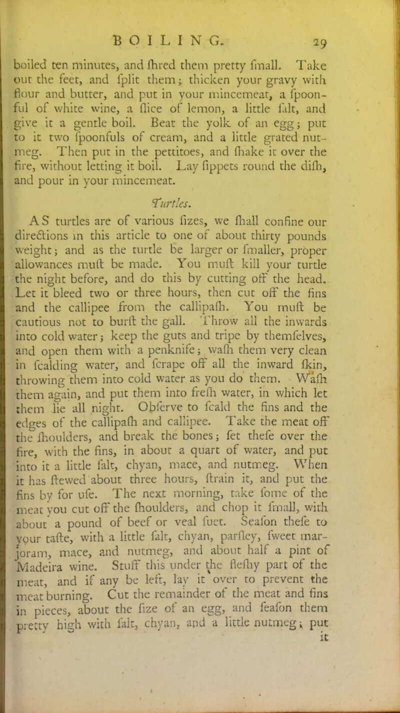 2 9 boiled ten minutes, and fhred them pretty fmall. Take out the feet, and fplit them; thicken your gravy with dour and butter, and put in your mincemeat, a fpoon- ful of white wine, a llice of lemon, a little fait, and give it a gentle boil. Beat the yolk of an egg; put to it two ipoonfuls of cream, and a little grated nut- meg. Then put in the pettitoes, and fhake it over the fire, without letting it boil. Lay fippets round the difh, and pour in your mincemeat. 'Turtles. AS turtles are of various fizes, we fhall confine our dire£lions in this article to one of about thirty pounds weight; and as the turtle be larger or fmaller, proper allowances mull be made. You mull kill your turtle the night before, and do this by cutting off the head. Let it bleed two or three hours, then cut off the fins and the callipee from the callipalh. You mull be cautious not to burll the gall. Throw all the inwards into cold water; keep the guts and tripe by themfelves, and open them with a penknife; walh them very clean in fealding water, and ferape off all the inward fkin, throwing them into cold water as you do them. Walh them again, and put them into frefh water, in which let them lie all night. Obferve to feald the fins and the edges of the callipalh and callipee. Take the meat off the fhoulders, and break the bones; fet thefe over the fire, with the fins, in about a quart of water, and put into it a little lalt, chyan, mace, and nutmeg. When it has Hewed about three hours, ftrain it, and put the fins by for ufe. The next morning, take fome of the meat you cut off the Ihoulders, and chop it lmall, with about a pound of beef or veal fuet. Seafon thefe to your talle, with a little fait, chyan, parfley, fweet mar- joram, mace, and nutmeg, and about half a pint of Madeira wine. Stuff this under the flefhy part of the meat, and if any be left, lay it over to prevent the meat burning. Cut the remainder of the meat and fins in pieces, about the fize of an egg, and feafon them pretty high with fait, chyan, and a little nutmeg; put it