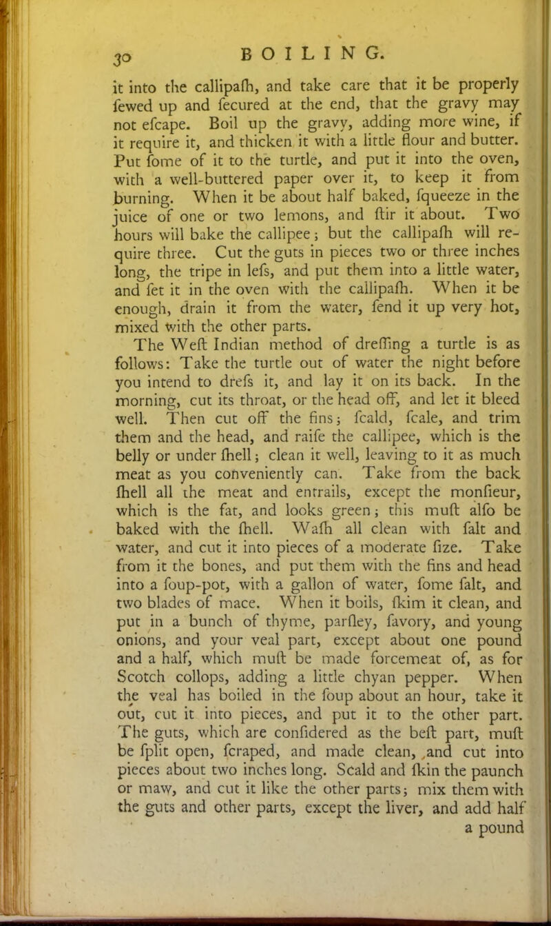 % 3o BOILING. it into the callipafh, and take care that it be properly fewed up and fecured at the end, that the gravy may not efcape. Boil up the gravy, adding more wine, if it require it, and thicken it with a little flour and butter. Put fome of it to the turtle, and put it into the oven, with a well-buttered paper over it, to keep it from burning. When it be about half baked, fqueeze in the juice of one or two lemons, and dir it about. Two hours will bake the callipee; but the callipafh will re- quire three. Cut the guts in pieces two or three inches long, the tripe in lefs, and put them into a little water, and fet it in the oven with the callipafh. When it be enough, drain it from the water, fend it up very hot, mixed with the other parts. The Weft Indian method of drefflng a turtle is as follows: Take the turtle out of water the night before you intend to drefs it, and lay it on its back. In the morning, cut its throat, or the head off, and let it bleed well. Then cut off the fins; fcald, fcale, and trim them and the head, and raife the callipee, which is the belly or under fhell; clean it well, leaving to it as much meat as you conveniently can. Take from the back fhell all the meat and entrails, except the monfieur, which is the fat, and looks green; this muft alfo be baked with the fhell. Wafh all clean with fait and water, and cut it into pieces of a moderate fize. Take from it the bones, and put them with the fins and head into a foup-pot, with a gallon of water, fome fait, and two blades of mace. When it boils, fkim it clean, and put in a bunch of thyme, parfley, favory, and young onions, and your veal part, except about one pound and a half, which muft be made forcemeat of, as for Scotch collops, adding a little chyan pepper. When the veal has boiled in the foup about an hour, take it out, cut it into pieces, and put it to the other part. The guts, which are confidered as the beft part, muft be fplit open, fcraped, and made clean, ,and cut into pieces about two inches long. Scald and fkin the paunch or maw, and cut it like the other parts; mix them with the guts and other parts, except the liver, and add half a pound
