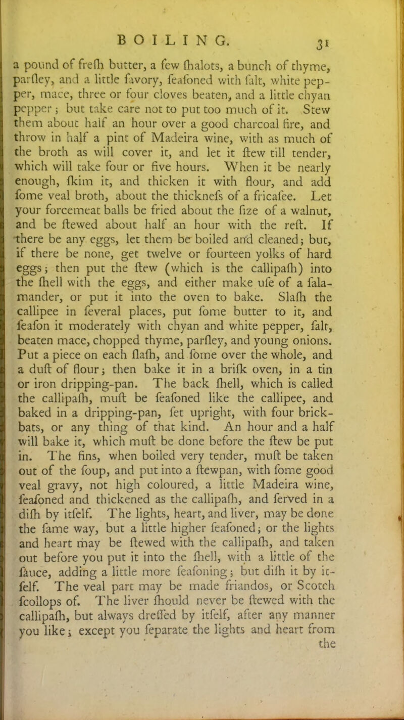 3* a pound of frefh butter a few fhalots, a bunch of thyme, parfley, and a little favory, feafoned with fait, white pep- per, mace, three or four cloves beaten, and a little chyan pepper; but take care not to put too much of it. Stew them about half an hour over a good charcoal tire, and throw in half a pint of Madeira wine, with as much of the broth as will cover it, and let it flew till tender, which will take four or five hours. When it be nearly enough, fkim it, and thicken it with flour, and add fome veal broth, about the thicknefs of a fricalee. Let your forcemeat balls be fried about the fize of a walnut, and be ftewed about half an hour with the reft. If there be any eggs, let them be boiled and cleaned; but, if there be none, get twelve or fourteen yolks of hard eggs; then put the ftew (which is the callipafh) into the (hell with the eggs, and either make ufe of a fala- mander, or put it into the oven to bake. Slafli the callipee in feveral places, put fome butter to it, and leafon it moderately with chyan and white pepper, fair, beaten mace, chopped thyme, parfley, and young onions. Put a piece on each flafh, and fome over the whole, and a duft of flour then bake it in a brifk oven, in a tin or iron dripping-pan. The back fhell, which is called the callipafh, muft be feafoned like the callipee, and baked in a dripping-pan, fet upright, with four brick- bats, or any thing of that kind. An hour and a half will bake it, which muft be done before the ftew be put in. The fins, when boiled very tender, muft be taken out of the foup, and put into a ftewpan, with fome good veal gravy, not high coloured, a little Madeira wine, feafoned and thickened as the callipafh, and ferved in a difh by itfelf. The lights, heart, and liver, may be done the fame way, but a little higher feafoned; or the lights and heart may be ftewed with the callipafh, and taken out before you put it into the fhell, with a little of the fence, adding a little more feafoning; but difh it by ic- felf. The veal part may be made friandos, or Scotch fcollops of. The liver fhould never be ftewed with the callipafh, but always dreffed by itfelf, after any manner you like i except you feparate the lights and heart from