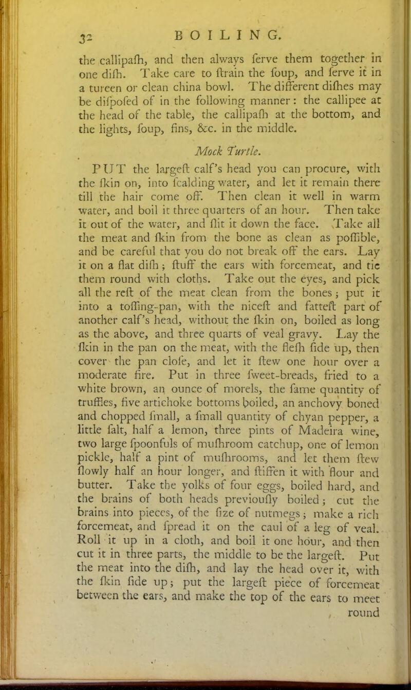 3* the callipafh, and then always ferve them together in one difh. Take care to ftrain the foup, and ferve it in a tureen or clean china bowl. The different difhes may be difpofed of in the following manner: the callipee at the head of the table, the callipafh at the bottom, and the lights, foup, fins, Sec. in the middle. Mock 'Turtle. PUT the largeft calf’s head you can procure, with the fkin on, into lcalding water, and let it remain there till the hair come off. Then clean it well in warm water, and boil it three quarters of an hour. Then take it out of the water, and flit it down the face. Take all the meat and fkin from the bone as clean as poffible, and be careful that you do not break off the ears. Lay it on a flat dido; fluff the ears with forcemeat, and tic them round with cloths. Take out the eyes, and pick all the reft of the meat clean from the bones; put it into a tofling-pan, with the niceft and fatteft part of another calf’s head, without the fkin on, boiled as long as the above, and three quarts of veal gravy. Lay the flcin in the pan on the meat, with the flefli fide up, then cover the pan dole, and let it flew one hour over a moderate fire. Put in three fweet-breads, fried to a white brown, an ounce of morels, the fame quantity of truffles, five artichoke bottoms boiled, an anchovy boned and chopped linall, a fmall quantity of chyan pepper, a little fait, half a lemon, three pints of Madeira wine, two large fpoonfuls of mufhroom catchup, one of lemon pickle, half a pint of mufhrooms, and let them flew flowly half an hour longer, and ftiffen it with flour and butter. Take the yolks of four eggs, boiled hard, and the brains of both heads previoufly boiled ; cut the brains into pieces, of the fize of nutmegs; make a rich forcemeat, and fpread it on the caul of a leg of veal. Roll it up in a cloth, and boil it one hour, and then cut it in three parts, the middle to be the largeft. Put the meat into the difh, and lay the head over it, with the flcin fide up; put the largeft piece of forcemeat between the ears, and make the top of the ears to meet round