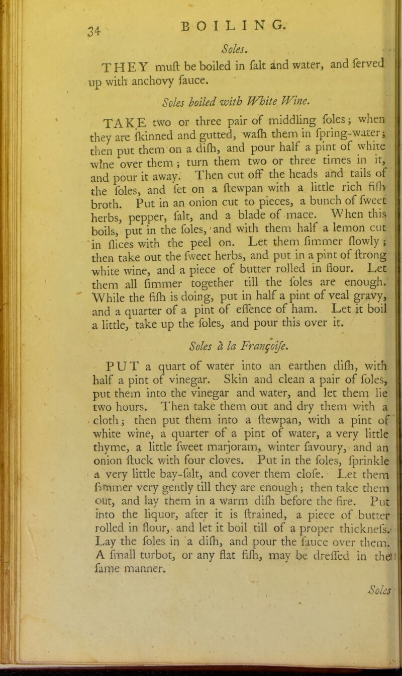 Soles. THEY muft be boiled in fait and water, and ferved np with anchovy fauce. Soles boiled with White Wine. TAKE two or three pair of middling foies; when they are ikinned and gutted, wafh them in fpring-water; then put them on a difh, and pour half a pint of white wine over them; turn them two or three times in it, and pour it away. Then cut off the heads and tails of the loles, and fet on a ftewpan with a little rich fiffj broth. Put in an onion cut to pieces, a bunch of fweet herbs, pepper, fait, and a blade of mace. When this boils, put in the foies,'and with them half a lemon cut in dices with the peel on. Let them dimmer flowly ; then take out the fweet herbs, and put in a pint of ftrong white wine, and a piece of butter rolled in flour. Let them all dimmer together till the doles are enough. While the fifti is doing, put in half a pint of veal gravy, and a quarter of a pint of effence of ham. Let it boil a little, take up the foies, and pour this over it. Soles a la Frangoife. PUT a quart of water into an earthen difh, with half a pint of vinegar. Skin and clean a pair of doles, put them into the vinegar and water, and let them lie two hours. Then take them out and dry them with a cloth; then put them into a ftewpan, with a pint of white wine, a quarter of a pint of water, a very little thyme, a little fweet marjoram, winter favoury, and an onion ftuck with four cloves. Put in the foies, fprinkle a very little bay-flilt, and cover them clofe. Let them dimmer very gently till they are enough ; then take them out, and lay them in a warm difh before the fire. Put into the liquor, after it is drained, a piece of butter rolled in flour, and let it boil till of a proper thicknels. Lay the foies in a difh, and pour the fauce over them. A fmall turbot, or any flat fifh, may be dreffed in the? fame manner. Soles mm