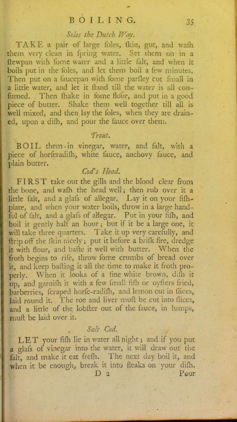 Soles the Dutch Way. TAKE a pair of large foies, fkin, gut, and wadi them very clean in fpring water. Set them on in a ftewpan with fome water and a little fait, and when it boils put in the foies, and let them boil a few minutes. Then put on a faucepan with fome parfley cut fmall in a little water, and let it Hand till the water is all con- fumed. Then diake in fome flour, and put in a good piece of butter. Shake them well together till all is well mixed, and then lay the foies, when they are drain- ed, upon a difh, and pour the fauce over them. 'Trout. BOIL them - in vinegar, water, and fait, with a piece of horleradidi, white fauce, anchovy fauce, and plain butter. Cod's Head. FIRST take out the gills and the blood clear from the bone, and wafh the head well; then rub over it a little fait, and a glafs of allegar. Lay it on your fifh- plate, and when your water boils, throw in a large hand- ful of lalt, and a glafs of aHegar. Put in your fifh, and boil it gently half an hour; but if it be a large one, it will take three quarters. Take it up very carefully, and ftrip off the fkin nicely ; put it before a bride fire, dredge it with flour, and bade it well with butter. When the froth begins to rife, throw fome crumbs of bread over it, and keep baiting it all the.time to make it froth pro- perly. When it looks of a fine white brown, difh it up, and garnidi it with a few fmall ftfh or oyfters fried, barberries, lcraped horfe-radifli, and lemon cut in dices, laid round it. The roe and liver muft be cut into dices, and a little of the lobfter out of the fauce, in lumps, muft be laid over it. . Salt Cod. LET your fida lie in water all night; and if you put a glafs of vinegar into the water, it will draw out the fait, and make it eat fredi. The next day boil it, and when it be enough, break it into fleaks on your difla. D 2 Pour