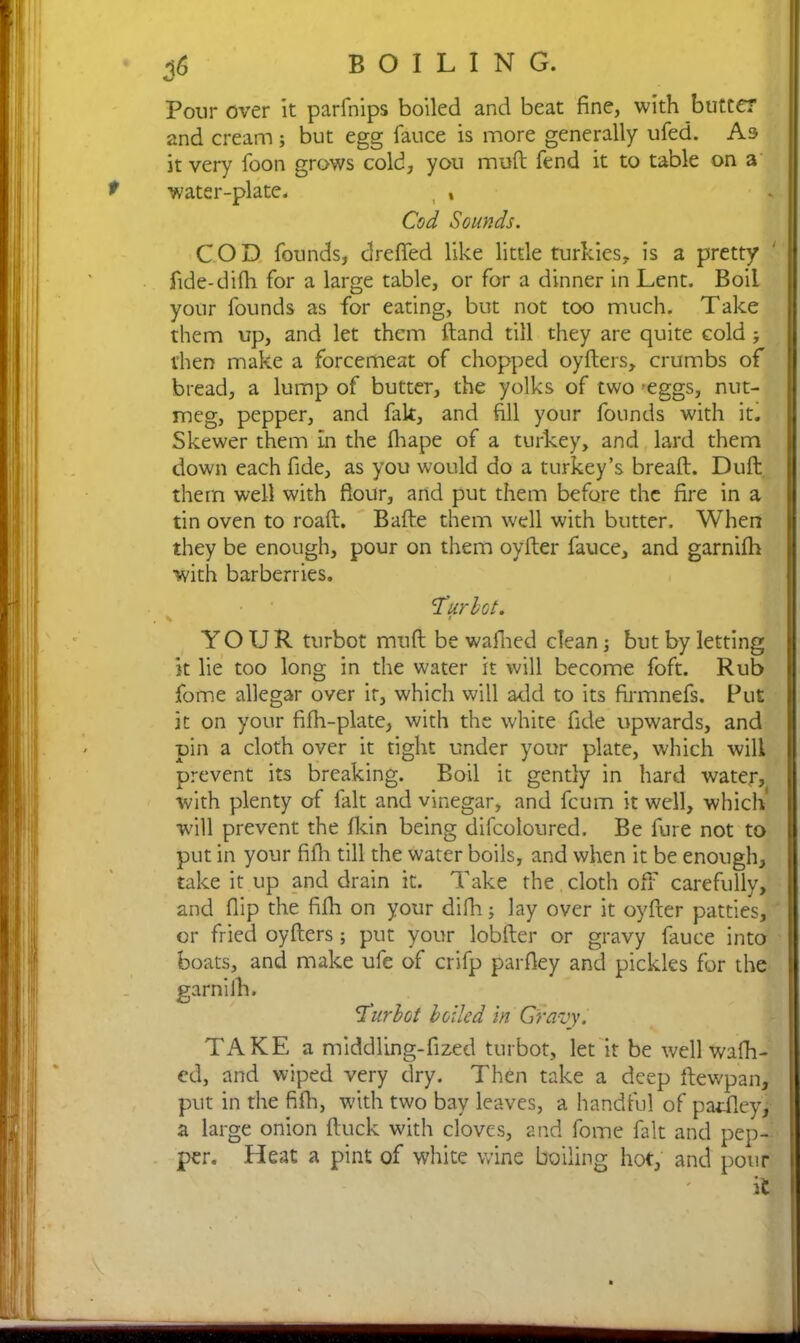16 BOILING. Pour over it parfnips boiled and beat fine, with butter and cream; but egg fauce is more generally ufed. As it very foon grows cold, you muft fend it to table on a water-plate. , , Cod Sounds. COD founds, dreffed like little turkies, is a pretty fide-difh for a large table, or for a dinner in Lent. Boil your founds as for eating, but not too much. Take them up, and let them ftand till they are quite cold ; then make a forcemeat of chopped oyders, crumbs of bread, a lump of butter, the yolks of two -eggs, nut- meg, pepper, and fak, and fill your founds with it. Skewer them in the fhape of a turkey, and lard them down each fide, as you would do a turkey’s bread. Duft them well with flour, and put them before the fire in a tin oven to road. Bade them well with butter. When they be enough, pour on them oyder fauce, and garnifh with barberries. 'Turbot. ' YOUR turbot mud be wafhed clean; but by letting it lie too long in the water it will become foft. Rub fome allegar over it, which will add to its firmnefs. Put it on your fidi-plate, with the white fide upwards, and pin a cloth over it tight under your plate, which will prevent its breaking. Boil it gently in hard water, with plenty of fait and vinegar, and feum it well, which’ will prevent the fkin being difcoloured. Be fure not to put in your fifii till the water boils, and when it be enough, take it up and drain it. Take the cloth off carefully, and flip the fifli on your difh; lay over it oyder patties, or fried oyders; put your lobder or gravy fauce into boats, and make ufe of crifp parfley and pickles for the garnifh. 'Turbot boiled in Gravy. TAKE a middling-fized turbot, let it be well wafh- ed, and wiped very dry. Then take a deep dewpan, put in the fifh, with two bay leaves, a handful of patfley, a large onion duck with cloves, and fome fait and pep- per. Heat a pint of white wine boiling hot, and pour it