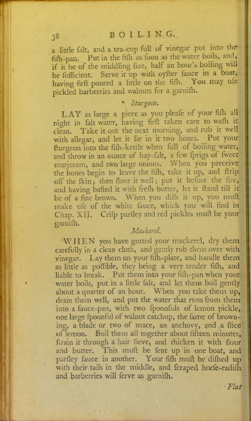 O a little fait, and a tea-cup full of vinegar put into the fifh-pan. Put in the fifh as foon as the water boils, and, if it be of the middling fize, half an hour’s boiling will be fufficient. Serve it up with oyfter fauce in a boat, having firft poured a little on the fifh. You may ufe pickled barberries and walnuts for a garnifh. * Sturgeon. LAY as large a piece as you pleafe of your fifh all night in fait water, having firft taken care to wafh it clean. Take it out the next morning, and rub it well with allegar, and let it lie in it two hours. _ Put your fturgeon into the fifh-kettle when full of boning water, and throw in an ounce of bay-falt, a few fprigs of fwcet marjoram, and two large onions. When you perceive the bones begin to leave the fifh, take it up, and ft rip off the fkin; then flour it well; put it before the fire, and having bafted it with frefh butter, let it (land till it be of a fine brown. When you difh it up, you muft make ufe of the white fauce, which you will find in Chap. XII. Crifp parfley and red pickles muft be your garnifh. Mackerel. xW HEN you have gutted your mackerel, dry them carefully in a clean cloth, and gently rub them over with vinegar. Lay them on your fifh-plate, and handle them as little as poflible, they being a very tender fifh, and liable to break. Put them into your fifh-pan when your water boils, put in a little fait, and let them boil gently about a quarter of an hour. Wheh you take them up, drain them well, and put the water that runs from them into a fauce-pan, with two fpoonfuls of lemon pickle, one large fpoonful of walnut catchup, the fame of brown- ing, a blade or two of mace, an anchovy, and a {lice of lemon. Boil them all together about fifteen minutes, ftrain it through a hair fieve, and thicken it with flour and butter. This muft be fent up in one boat, and parfley fauce in another. Your fifh muft be difhed up with their tails in the middle, and feraped horfe-radilh and barberries will ferve as garnifn. Flat