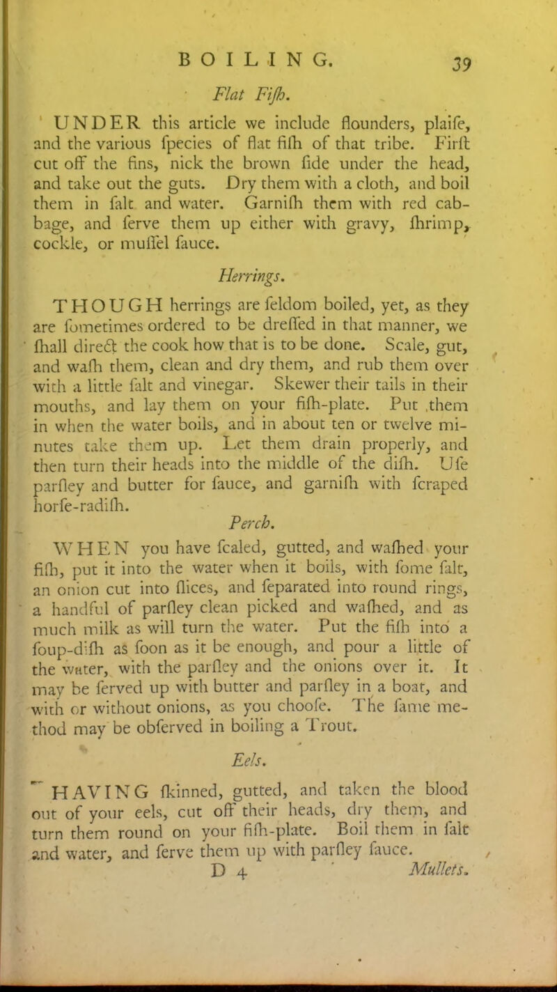 Flat Fijh. UNDER this article we include flounders, plaife, and the various fpecies of flat fifh of that tribe. Fir ft cut off the fins, nick the brown fide under the head, and take out the guts. Dry them with a cloth, and boil them in fait and water. Garnifh them with red cab- bage, and lerve them up either with gravy, fhrimp, cockle, or mulfel fauce. Herrings. THOUGH herrings are feldom boiled, yet, as they are fometimes ordered to be drefied in that manner, we Avail dirett the cook how that is to be done. Scale, gut, and wafh them, clean and dry them, and rub them over with a little fait and vinegar. Skewer their tails in their mouths, and lay them on your fifh-plate. Put .them in when the water boils, and in about ten or twelve mi- nutes take them up. Let them drain properly, and then turn their heads into the middle of the difh. Ufe parfley and butter for fauce, and garnifh with fcraped horfe-radifh. Perch. WHEN you have fcaled, gutted, and wafhed your fifli, put it into the water when it boils, with fome fait, an onion cut into flices, and feparated into round rings, a handful of parfley clean picked and wafhed, and as much milk as will turn the water. Put the fifh into a foup-difh as foon as it be enough, and pour a little of the water, with the parfley and the onions over it. It may be ferved up with butter and parfley in a boat, and with or without onions, as you choofe. The fame me- thod may be obferved in boiling a Trout. Eels. HAVING fkinned, gutted, and taken the blood out of your eels, cut off their heads, dry them, and turn them round on your fifh-plate. Boil them in iait and water, and ferve them up with parfley fauce. , D 4 ’ Mullets.
