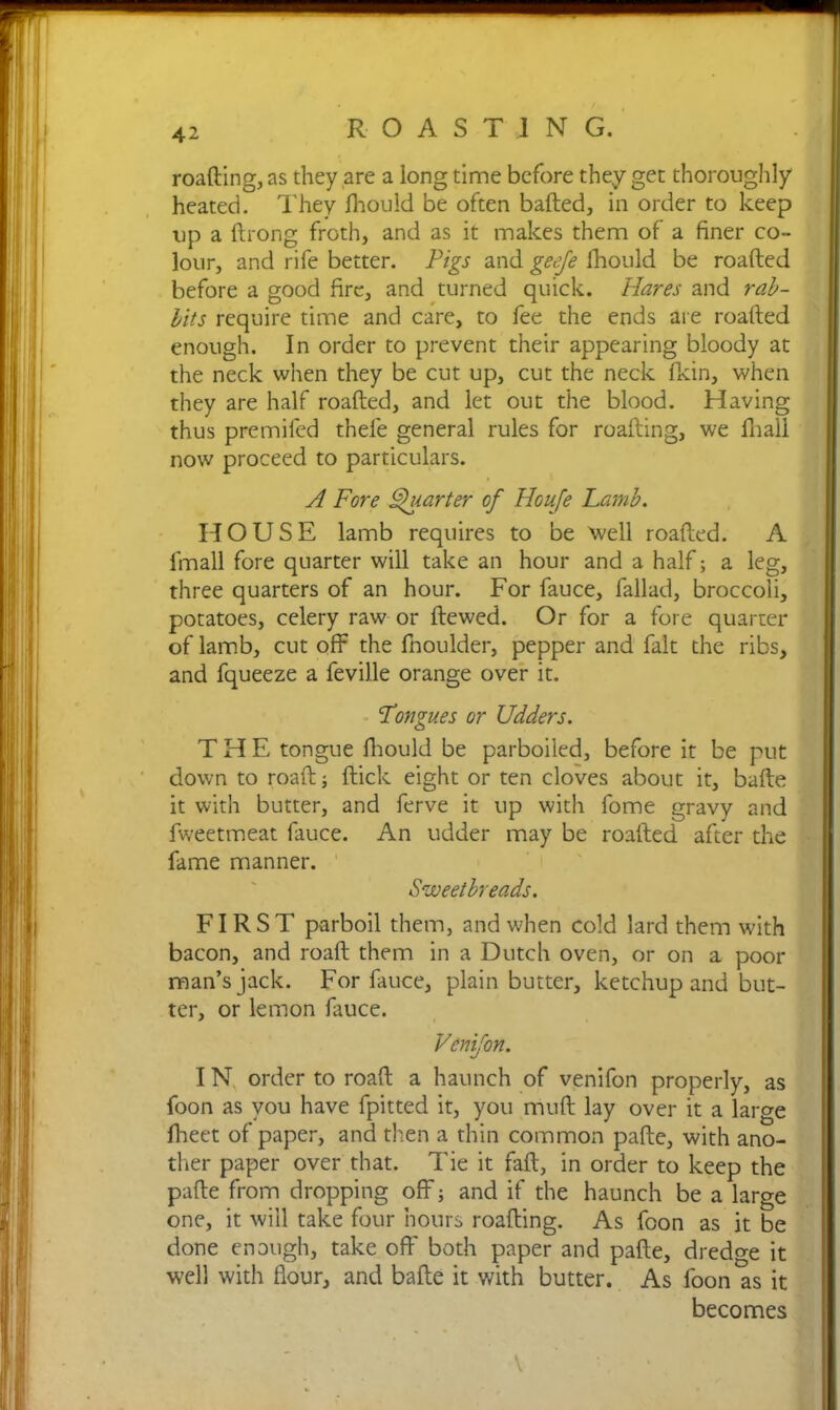 roafting, as they are a long time before they get thoroughly heated. They Ihould be often balled, in order to keep up a llrong froth, and as it makes them of a finer co- lour, and rife better. Pigs and geeje Ihould be roafted before a good fire, and turned quick. Hares and rab- lits require time and care, to fee the ends are roafted enough. In order to prevent their appearing bloody at the neck when they be cut up, cut the neck Ikin, when they are half roafted, and let out the blood. Having thus premifed thele general rules for roafting, we fhall now proceed to particulars. A Fore Quarter of Houje Lamb. HOUSE lamb requires to be well roafted. lmall fore quarter will take an hour and a half; a leg, three quarters of an hour. For fauce, fallad, broccoli, potatoes, celery raw or ftewed. Or for a fore quarter of lamb, cut off the fnoulder, pepper and fait the ribs, and fqueeze a feville orange over it. Longues or Udders. THE tongue Ihould be parboiled, before it be put down to roaft; flick eight or ten cloves about it, bafte it with butter, and ferve it up with fome gravy and fweetmeat fauce. An udder may be roafted after the fame manner. Sweetbreads. FIRST parboil them, and when cold lard them with bacon, and roaft them in a Dutch oven, or on a poor man’s jack. For fauce, plain butter, ketchup and but- ter, or lemon fauce. Venifon. I N order to roaft a haunch of venifon properly, as foon as you have fpitted it, you muft lay over it a large fheet of paper, and then a thin common pafte, with ano- ther paper over that. Tie it fall, in order to keep the pafte from dropping off; and if the haunch be a large one, it will take four hours roafting. As foon as it be done enough, take oft' both paper and pafte, dredge it well with flour, and bafte it with butter. As foon as it becomes