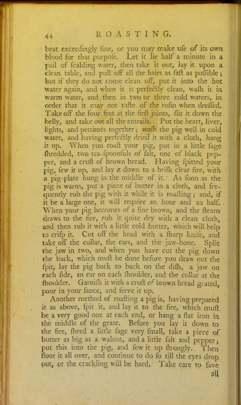 4+ beat exceedingly fine, or you may make ufe of its own blood for that purpofe. Let it lie half a minute in a pail of fcalding water, then take it out, lay it upon a clean table, and pull off all the hairs as fall as poffible j but if they do not come clean off, put it into the hot water again, and when it is perfectly clean, wafii it in warm water, and then in two or three cold waters, in order that it may not tafte of the rofin when dreffed. Takeoff the four feet at the firft joints, flit it down the belly, and take out all the entrails. Put the heart, liver, lights, and pettitoes together; wafh the pig well in cold water, and having perfectly dried it with a cloth, hang it up. When you roaft your pig, put in a little fage fhredded, two tea-fpoonfuls of fait, one of black pep- per, and a cruft of brown bread. Having fpitted your pig, few it up, and lay it down to a brifk clear fire, with a pig-plate hung in the middle of it. As foon as the pig is warm, put a piece of butter in a cloth, and fre- quently rub the pig with it while it is roafting; and, if it be a large one, it will require an hour and an half. . When your pig becomes of a fine brown, and the fteam draws to the fire, rub it quite dry with a clean cloth, and then rub it with a little cold butter, which will help to crifp it. Cut off the head with a (harp knife, and take off the collar, the ears, and the jaw-bone. Split the jaw in two, and when you have cut the pig down the back, which muft be done before you draw out the fpit, lay the pig back to back on the difh, a jaw on each fide, an ear on each ftioulder, and the collar at the fhoulder. Garnifh it with a cruft ofi brown bread grated, pour in your fauce, and ferve it up. Another method of roafting a pig is, having prepared it as above, fpit it, and lay it to the fire, which muft be a very good one at each end, or hang a flat iron in the middle of the grate. Before you lay it down to the fire, Hired a little fage very fmall, take a piece of butter as big as a walnut, and a little fait and pepper j put this into the pig, and few it up ftrongly. Then flour it all over, and continue to do fo till the eyes drop out, or the crackling will be hard. Take care to fave 9tt