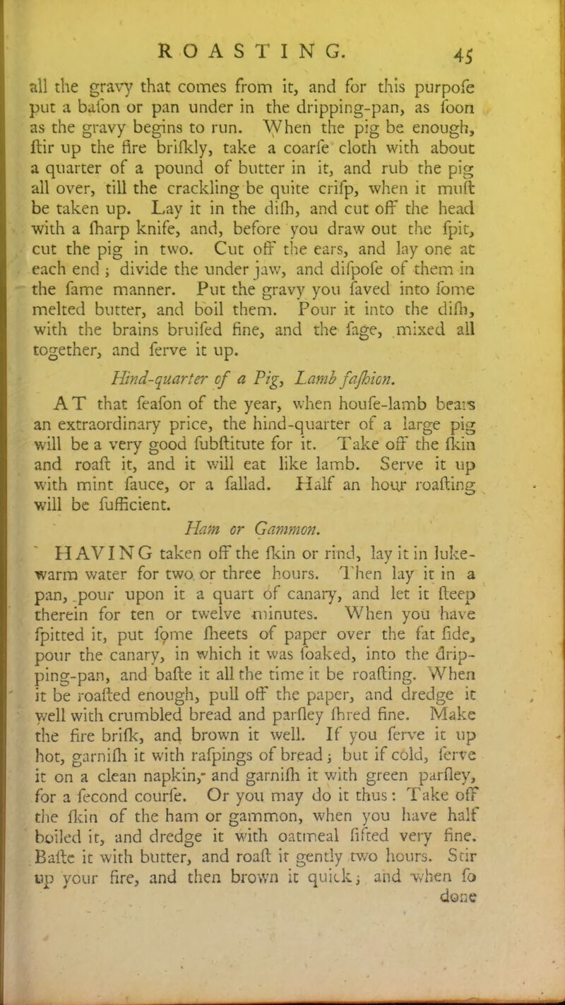 all the gravy that comes from it, and for this purpofe put a baton or pan under in the dripping-pan, as foon as the gravy begins to run. When the pig be enough, ftir up the fire brifkly, take a coarfe cloth with about a quarter of a pound of butter in it, and rub the pig all over, till the crackling be quite crifp, when it mutt be taken up. Lay it in the difh, and cut off the head with a fharp knife, and, before you draw out the fpit, cut the pig in two. Cut off the ears, and lay one at each end ; divide the under jaw, and difpofe of them in the fame manner. Put the gravy you faved into fome melted butter, and boil them. Pour it into the difh, with the brains bruifed fine, and the fage, mixed all together, and ferve it up. Hind-quarter cf a Pig, Lamb fajhion. AT that fealon of the year, when houfe-lamb beats an extraordinary price, the hind-quarter of a large pig will be a very good fubftitute for it. Take off the fkin and roaft it, and it will eat like lamb. Serve it up with mint fauce, or a fallad. Half an hour roafting will be fufficient. Ham or Gammon. H AVIN G taken off the fkin or rind, lay it in luke- warm water for two or three hours. Then lay it in a pan, .pour upon it a quart of canary, and let it fteep therein for ten or twelve minutes. When you have fpitted it, put i'9me fheets of paper over the fat fide, pour the canary, in which it was foaked, into the drip- ping-pan, and bafte it all the time it be roafting. When it be roafted enough, pull off the paper, and dredge it well with crumbled bread and parfley fhred fine. Make the fire brifk, and brown it well. If you ferve it up hot, garnifh it with rafpings of bread ; but if cold, ferve it on a clean napkin,” and garnifh it with green parfley, for a fecond courfe. Or you may do it thus: Take off the fkin of the ham or gammon, when you have half boiled it, and dredge it with oatmeal fifted very fine. Bafte it with butter, and roaft it gently two hours. Stir up your fire, and then brown it quick ; and when fo done