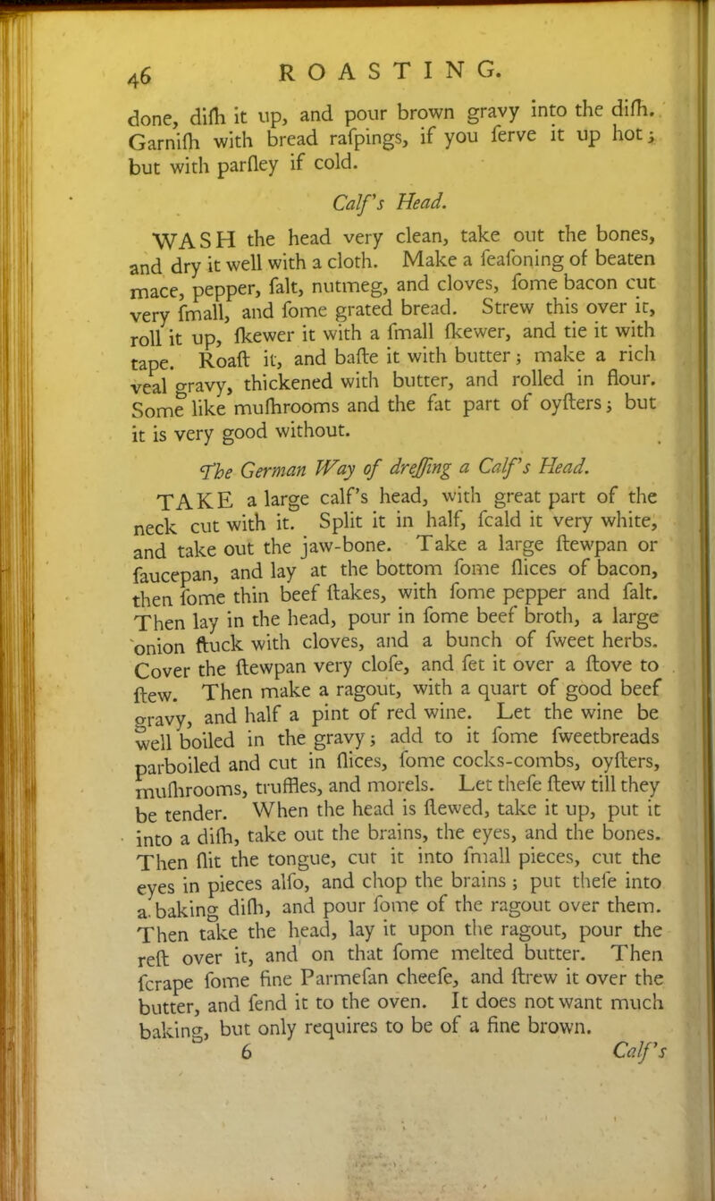 done, difh it up, and pour brown gravy into the difh. Garnifh with bread rafpings, if you ferve it up hot; but with parfley if cold. Calf's Head. \VA S H the head very clean, take out the bones, and dry it well with a cloth. Make a feafoning of beaten mace, pepper, fait, nutmeg, and cloves, fome bacon cut very fmall, and fome grated bread. Strew this over it, roll it up, fkewer it with a fmall fkewer, and tie it with tape. Roaft it, and bade it with butter; make a rich veal gravy, thickened with butter, and rolled in flour. Some like mufhrooms and the fat part of oyfters; but it is very good without. cfhe German Way of dreffing a Calf's Head. TAKE a large calf’s head, with great part of the neck cut with it. Split it in half, fcald it very white, and take out the jaw-bone. Take a large ftewpan or faucepan, and lay at the bottom fome flices of bacon, then fome thin beef flakes, with fome pepper and fait. Then lay in the head, pour in fome beef broth, a large onion ftuck with cloves, and a bunch of fweet herbs. Cover the ftewpan very clofe, and fet it over a ftove to flew. Then make a ragout, with a quart of good beef gravy, and half a pint of red wine. Let the wine be well boiled in the gravy; add to it fome fweetbreads parboiled and cut in flices, fome cocks-combs, oyfters, mufhrooms, truffles, and morels. Let thefe ftew till they be tender. When the head is ftewed, take it up, put it into a difh, take out the brains, the eyes, and the bones. Then flit the tongue, cut it into fmall pieces, cut the eyes in pieces alfo, and chop the brains; put thefe into a. baking difh, and pour fome of the ragout over them. Then take the head, lay it upon the ragout, pour the reft over it, and on that fome melted butter. Then fcrape fome fine Parmefan cheefe, and ftrew it over the butter, and fend it to the oven. It does not want much baking but only requires to be of a fine brown. ° 6 Calf's