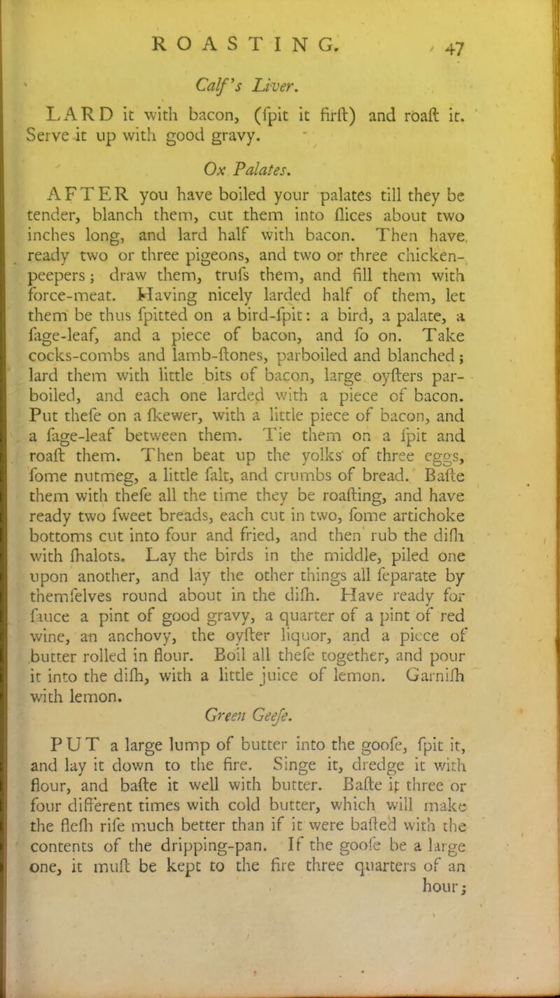 Calf's Liver. LARD it with bacon, (fpit it firft) and roaft it. Serve it up with good gravy. Ox Palates. AFTER you have boiled your palates till they be tender, blanch them, cut them into flices about two inches long, and lard half with bacon. Then have, ready two or three pigeons, and two or three chicken- peepers , draw them, trufs them, and fill them with force-meat. Having nicely larded half of them, let them be thus fpitted on a bird-fpit: a bird, a palate, a lage-leaf, and a piece of bacon, and fo on. Take cocks-combs and lamb-ftones, parboiled and blanched; lard them with little bits of bacon, large oyfters par- boiled, and each one larded with a piece of bacon. Put thefe on a fkewer, with a little piece of bacon, and a fage-leaf between them. Tie them on a fpit and roaft them. Then beat up the yolks' of three eggs, fome nutmeg, a little fait, and crumbs of bread. Bafte them with thefe all the time they be roafting, and have ready two fweet breads, each cut in two, fome artichoke bottoms cut into four and fried, and then rub the difii with fhalots. Lay the birds in the middle, piled one upon another, and lay the other things all feparate by themfelves round about in the difn. Have ready for fmce a pint of good gravy, a quarter of a pint of red wine, an anchovy, the oyfter liquor, and a piece of butter rolled in flour. Boil all thefe together, and pour it into the difh, with a little juice of lemon. Garnilh with lemon. Green Geeje. PUT a large lump of butter into the goofe, fpit it, and lay it down to the fire. Singe it, dredge it with flour, and bafte it well with butter. Bafte if three or four different times with cold butter, which will make the flefh rife much better than if it were balded with the contents of the dripping-pan. If the goofe be a large one, it muft be kept to the fire three quarters of an hour j