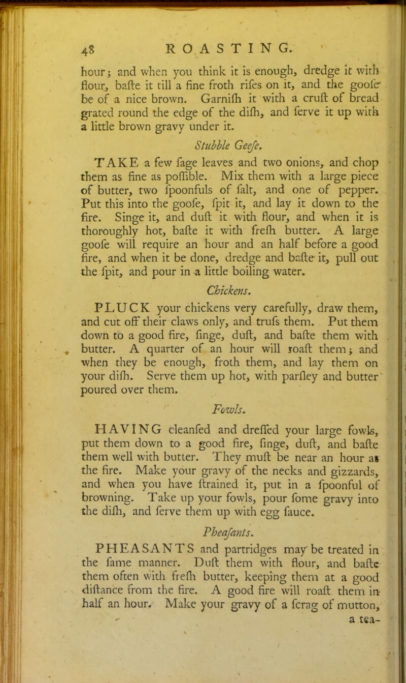 4S ROASTING. - hour; and when you think it is enough, dredge it with flour, bafte it till a fine froth rifes on it, and the goolcr be of a nice brown. Garnifh it with a cruft of bread grated round the edge of the difh, and ferve it up with a little brown gravy under it. Stubble Geeje. TAKE a few fage leaves and two onions, and chop them as fine as pofiible. Mix them with a large piece of butter, two lpoonfuls of fait, and one of pepper. Put this into the goofe, fpit it, and lay it down to the fire. Singe it, and duft it with flour, and when it is thoroughly hot, bafte it with frefh butter. A large goofe will require an hour and an half before a good fire, and when it be done, dredge and bafte it, pull out the fpit, and pour in a little boiling water. Chickens. PLUCK your chickens very carefully, draw them, and cut off their claws only, and trufs them. Put them down to a good fire, finge, duft, and bafte them with . butter. A quarter of an hour will roaft them; and when they be enough, froth them, and lay them on your difh. Serve them up hot, with parfley and butter poured over them. Fowls. HAVING cleanfed and drefled your large fowls, put them down to a good fire, finge, duft, and bafte them well with butter. They muft be near an hour a* the fire. Make your gravy of the necks and gizzards, and when you have (trained it, put in a fpoonful of browning. Take up your fowls, pour fome gravy into the difh, and ferve them up with egg fauce. %' Pheajants. PHEASANTS and partridges may be treated in the fame manner. Duft them with flour, and bafte them often with frefli butter, keeping them at a good diftance from the fire. A good fire will roaft them in- half an hour. Make your gravy of a fcrag of mutton.