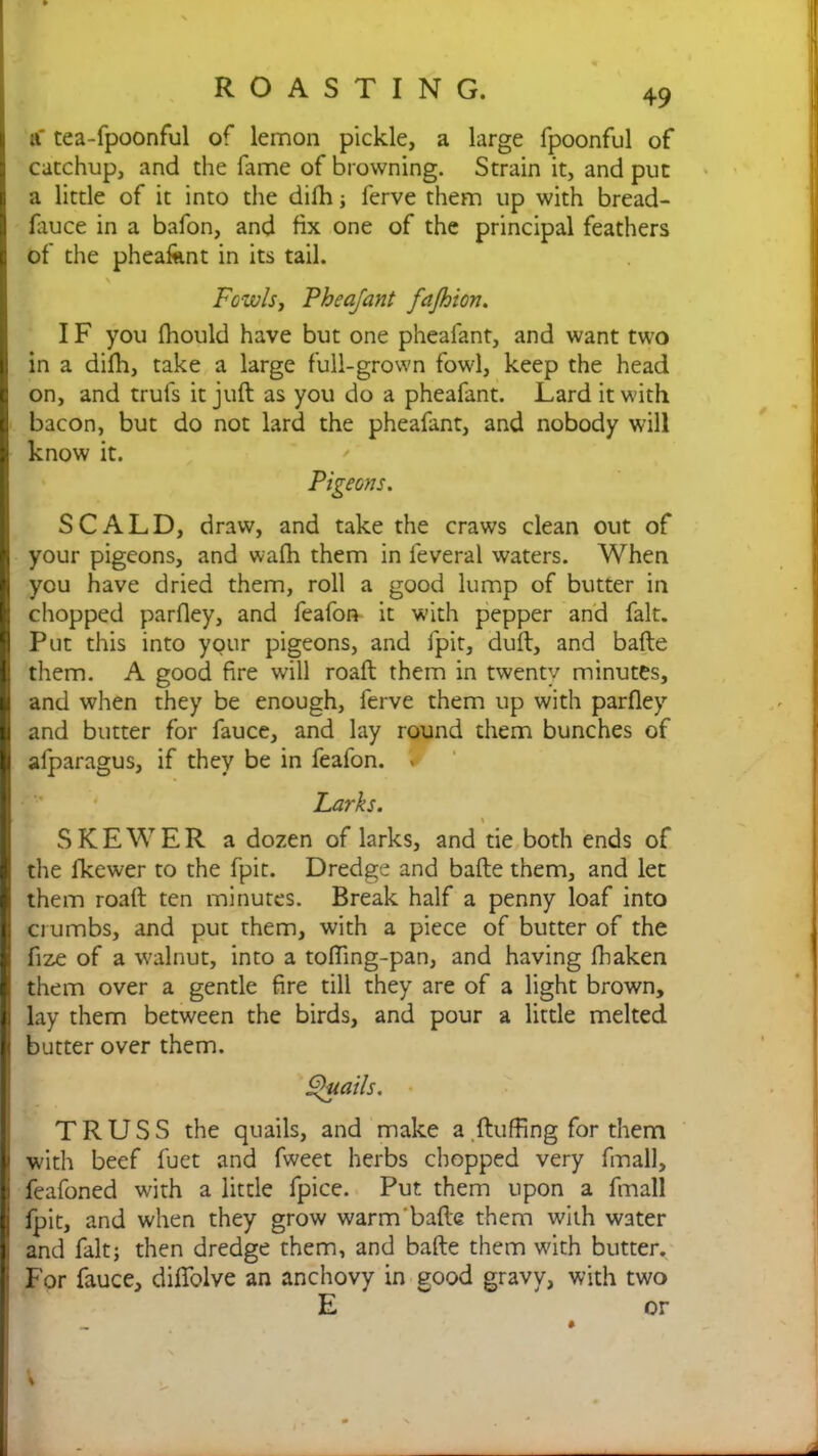 a' tea-fpoonful of lemon pickle, a large fpoonful of catchup, and the fame of browning. Strain it, and put a little of it into the difh; ferve them up with bread- fauce in a bafon, and fix one of the principal feathers | of the pheafknt in its tail. v Fowls, Pheafant fafhion. IF you fhould have but one pheafant, and want two in a difh, take a large full-grown fowl, keep the head on, and truls it juft as you do a pheafant. Lard it with B bacon, but do not lard the pheafant, and nobody will I know it. Pigeons. SCALD, draw, and take the craws clean out of your pigeons, and walk them in feveral waters. When you have dried them, roll a good lump of butter in chopped parfley, and feafon it with pepper and fait. Put this into your pigeons, and fpit, duft, and bafte them. A good fire will roaft them in twenty minutes, I and when they be enough, ferve them up with parfley Sand butter for fauce, and lay round them bunches of afparagus, if they be in feafon. . Larks. SKEWER a dozen of larks, and tie both ends of the lkewer to the fpit. Dredge and bafte them, and let them roaft ten minutes. Break half a penny loaf into crumbs, and put them, with a piece of butter of the fize of a walnut, into a tofting-pan, and having fbaken | them over a gentle fire till they are of a light brown, i lay them between the birds, and pour a little melted i butter over them. Quails. TRUSS the quails, and make a fluffing for them with beef fuet and fweet herbs chopped very fmall, feafoned with a little fpice. Put them upon a fmall fpit, and when they grow warm'bafte them with water i and fait; then dredge them, and bafte them with butter. - For fauce, diflblve an anchovy in good gravy, with two E or ■ •> I V * .