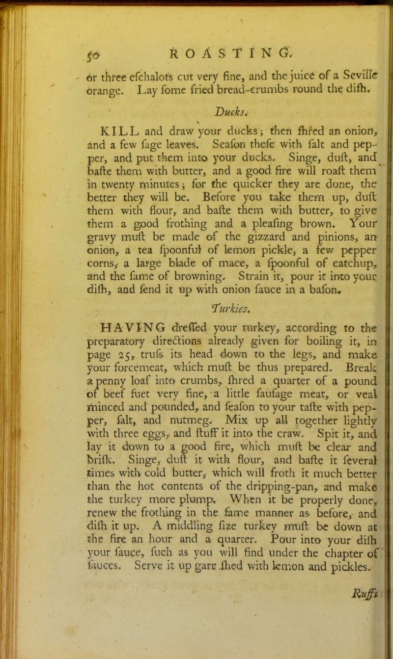 or three efchalot's cut very fine, and the juice of a Seville orange. Lay fome fried bread-crumbs round the difh. Ducks,- \ KILL and draw your ducks; then fhred an onion, and a few fage leaves. Seafon thefe with fait and pep- per, and put them into your ducks. Singe, dull, and bafte them with butter, and a good fire will roaft them in twenty minutes; for the quicker they are done, the better they will be. Before you take them up, dull them with flour, and bafte them with butter, to give them a good frothing and a pleafing brown. Your gravy muft be made of the gizzard and pinions, art onion, a tea fpoonful of lemon pickle, a few pepper corns,- a large blade of mace, a fpoonful of catchup, and the fame of browning. Strain it, pour it into your difh, and fend it up with onion fauce in a bafon. ‘Turkics. HAYING drefied your turkey, according to the preparatory directions already given for boiling it, in page 25, trufs its head down to the legs, and make your forcemeat, which muft be thus prepared. Break a penny loaf into crumbs, fhred a quarter of a pound of beef fuet very fine, a little faufage meat, or veal minced and pounded, and feafon to your tafte with pep- per, fait, and nutmeg. Mix up all together lightly with three eggs, and fluff it into the craw. Spit it, and lay it down to a good fire, which muft be clear and brills;. Singe, duft it with flour, and bafte it feveral times with cold butter, which will froth it much better than the hot contents of the dripping-pan, and make the turkey more plump. When it be properly done, renew the frothing in the fame manner as before, and difh it up. A middling fize turkey muft be down at the fire an hour and a quarter. Pour into your difh your fauce, fuch as you will find under the chapter of fauces. Serve it up garc ihed with lemon and pickles. Ruffs