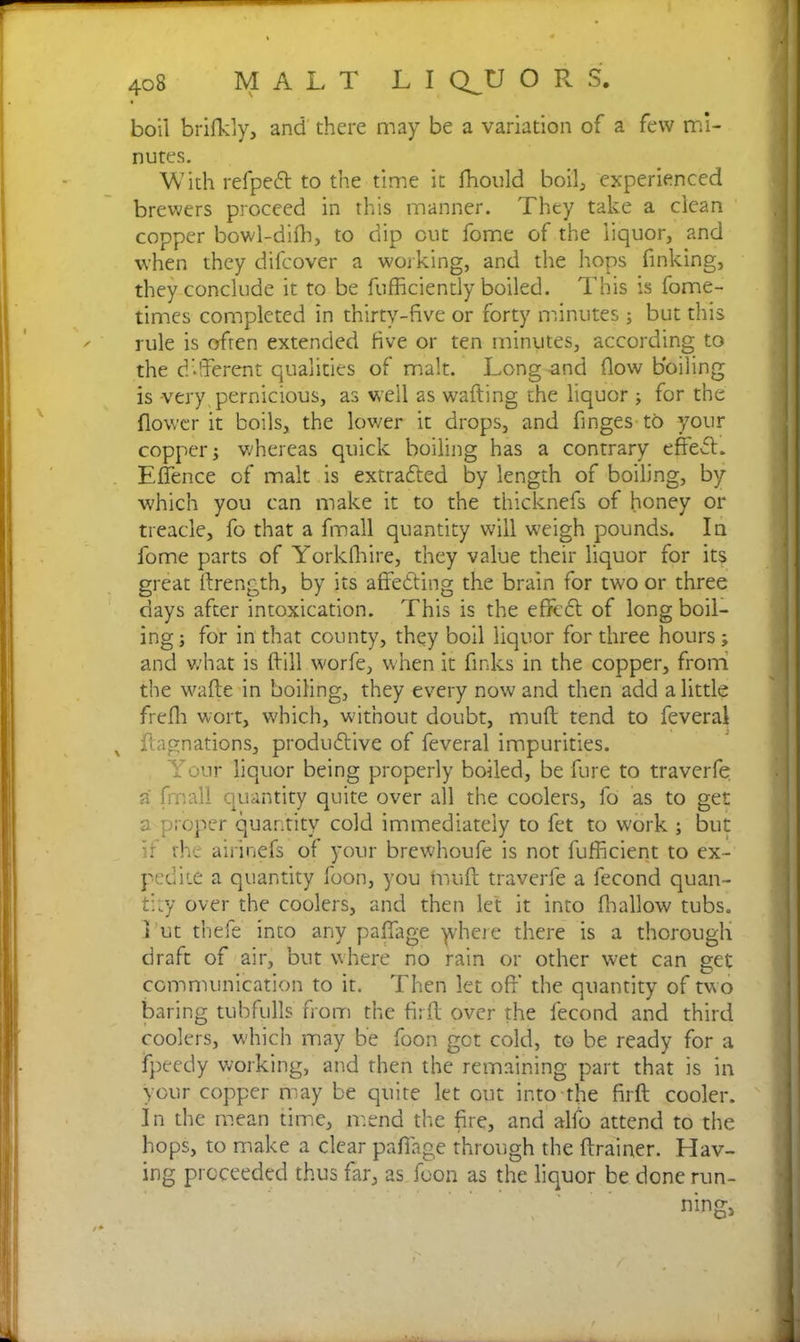 boil brifkly, and there may be a variation of a few mi- nutes. With refpebt to the time it fhould boil, experienced brewers proceed in this manner. They take a clean copper bowl-difh, to dip cut fome of the liquor, and when they difcover a working, and the hops finking, they conclude it to be fufficiendy boiled. This is fome- times completed in thirty-five or forty minutes ; but this rule is often extended five or ten minutes, according to the different qualities of malt. Long and flow boiling is -very pernicious, as well as wafting the liquor ; for the flower it boils, the lower it drops, and Tinges to your copper j whereas quick boiling has a contrary effect. EfTence of malt is extradited by length of boiling, by which you can make it to the thicknefs of honey or treacle, fo that a fmall quantity will weigh pounds. In fome parts of Yorkfhire, they value their liquor for its great ftrength, by its affebting the brain for two or three days after intoxication. This is the effect of long boil- ing; for in that county, they boil liquor for three hours; and v/hat is ffill worfe, when it finks in the copper, from the wafte in boiling, they every now and then add a little freffi wort, which, without doubt, muff tend to feveral ftagnations, produblive of feveral impurities. Your liquor being properly boiled, be fure to traverfe a fmall quantity quite over all the coolers, fo as to get a proper quantity cold immediately to fet to work ; but if the airinefs of your brewhoufe is not fufficient to ex- pedite a quantity foon, you muff traverfe a fecond quan- tity over the coolers, and then let it into fballow tubs, i ut thefe into any paflage yrhere there is a thorough draft of air, but where no rain or other wet can get communication to it. Then let off' the quantity of two baring tubfulls from the firft over the fecond and third coolers, which may be foon got cold, to be ready for a fpeedy working, and then the remaining part that is in your copper may be quite let out into the firft cooler. In the mean time, mend the fire, and alfo attend to the hops, to make a clear paflage through the ftrainer. Hav- ing proceeded thus far, as foon as the liquor be done run-