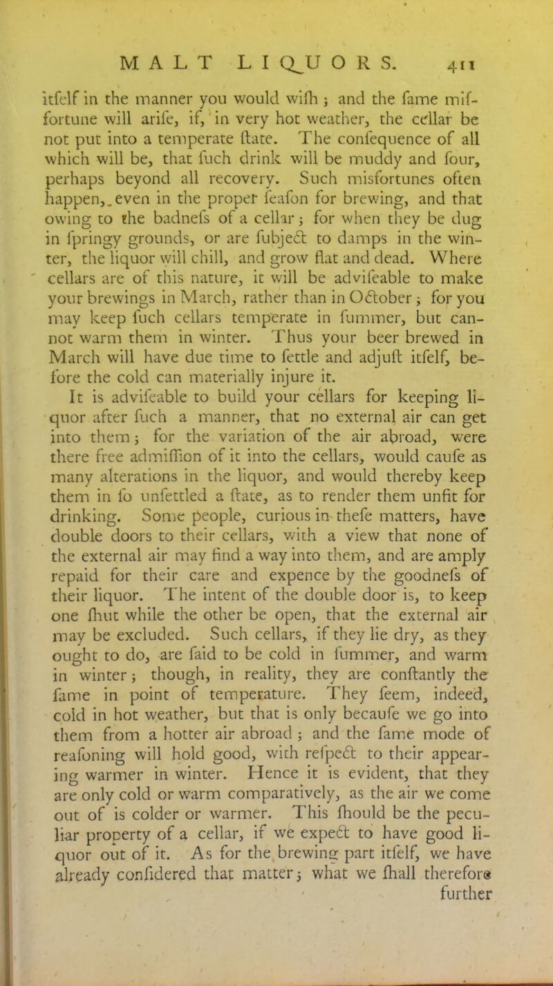 itfelf in the manner you would wifh ; and the fame mif- fortune will arife, if, in very hot weather, the cellar be not put into a temperate Hate. The confequence of all which will be, that fuch drink will be muddy and four, perhaps beyond all recovery. Such misfortunes often happen,.even in the proper feafon for brewing, and that owing to the badnefs of a cellar; for when they be dug in fpringy grounds, or are fubjedt to damps in the win- ter, the liquor will chill, and grow flat and dead. Where cellars are of this nature, it will be advifeable to make your brewings in March, rather than in Odlober ; for you may keep fuch cellars temperate in fummer, but can- not warm them in winter. Thus your beer brewed in March will have due time to fettle and adjuft itfelf, be- fore the cold can materially injure it. It is advifeable to build your cellars for keeping li- quor after fuch a manner, that no external air can get into them; for the variation of the air abroad, were there free admiflion of it into the cellars, would caufe as many alterations in the liquor, and would thereby keep them in lb unfettled a date, as to render them unfit for drinking. Some people, curious in thefe matters, have double doors to their cellars, with a view that none of the external air may find a way into them, and are amply repaid for their care and expence by the goodnels of their liquor. The intent of the double door is, to keep one flint while the other be open, that the external air may be excluded. Such cellars, if they lie dry, as they ought to do, are faid to be cold in fummer, and warm in winter; though, in reality, they are conflantly the fame in point of temperature. They feem, indeed, cold in hot weather, but that is only becaufe we go into them from a hotter air abroad ; and the fame mode of reafoning will hold good, with refpedt to their appear- ing warmer in winter. Hence it is evident, that they are only cold or warm comparatively, as the air we come out of is colder or warmer. This fhould be the pecu- liar prooerty of a cellar, if we expert to have good li- quor out of it. As for the brewing part itfelf, we have already confidered that matter 5 what we fhall therefor® further