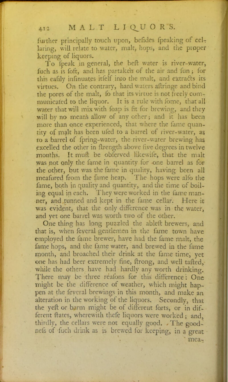 further principally touch upon, befides fpeaking of cel- laring, will relate to water, malt, hops, and the piopcr keeping of liquors. To (peak in general, the heft water is river-water, fuch as is loft, and has partaken of the air and fun ; for this eafily infinuates itfelf into the malt, and extra&s its virtues. On the contrary, hard waters aftringe and bind the pores of the malt, fo that its virtue is not freely com- municated to the liquor. It is a rule with fome, that all water that will mix with foap is ft for brewing, and they will by no mean^ allow of any other; and it has been more than once experienced, that where the fame quan- tity of malt has been ufed to a barrel of river-water, as to a barrel of fpring-water, the river-water brewing has excelled the other in (Length above five degrees in twelve months. It muft be obfervcd likewife, th-at the malt was not only the fame in quantity for one barrel as for the other, but was the fame in quality, having been all jneafured from the fame heap. The hops were alfo the fame, both in quality and quantity, and the time of boil- ing equal in each. They were worked in the fame man- ner, and,tunned and kept in the fame cellar. Here it was evident, that the only difference was in the water, and yet one barrel was worth two of the other. One thing has long puzzled the ablefl brewers, and that is, when feveral gentlemen in the fame town have employed the fame brewer, have had the fame malt, the fame hops, and the fame water, and brewed in the fame month, and broached their drink at the fame time, yet one has had beer extremely fine, ftrong, and well tailed, while the others have had hardly any worth drinking. There may be three reafons for this difference: One might be the difference of weather, which might hap- pen at the feveral brewings in this month, and make an alteration in the working of the liquors. Secondly, that the yefl or barm might be of different forts, or in dif- ferent flates, wherewith thefe liquors were worked; and, thirdly, the cellars were not equally good. /The good- nefs of fuch drink as is brewed for keeping, in a great ' mea- >