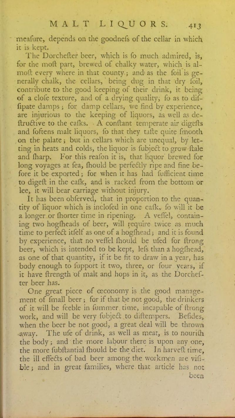 meafure, depends on die goodnefs of the cellar in which, it is kept. The Dorchefter beer, which is fo much admired, is, for the molt part, brewed of chalky water, which is al- nioft every where in that county; and as the foil is ge- nerally chalk, the cellars, being dug in that dry foil, contribute to the good keeping of their drink, it being of a clofe texture, and of a drying quality, fo as to dif- fipate damps; for damp cellars, we find by experience, are injurious to the keeping of liquors, as well as de- ftrudfive to the cafks. A conftant temperate air digefts and foftens malt liquors, fo that they tafte quite fmooth on the palate; but in cellars which are unequal, by let- ting in heats and colds, the liquor is fubjedt to grow ftale and fharp. For this reafon it is, that liquor brewed for long voyages at fea, fhould be perfedily ripe and fine be- fore it be exported; for when it has had fufficient time to digeft in the cafk, and is racked from the bottom or lee, it will bear carriage without injury. It has been obferved, that in proportion to the quan- tity of liquor which is inclofed in one cafk,, fo will it be a longer or fhorter time in ripening. A veffel, contain- ing two hogflieads of beer, will require twice as much time to perfect itfelf as one of a hogfhead; and it is found by experience, that no veffel fiiould be ufed for ftrong beer, which is intended to be kept, lefs than a hogfhead, as one of that quantity, if it be fit to draw in a year, has body enough to lupport it two, three, or four years, if it have {Length of malt and hops in it, as the Dorchef- ter beer has. One great piece of ceconomy is the good manage- ment of fmall beer; for if that be not good, the drinkers of it will be feeble in fummer time, incapable of ftrong work, and will be very fubjedt to diftempers. Befides, when the beer be not good, a great deal will be thrown away. The ufe of drink, as well as meat, is to nouriili the body; and the more labour there is upon any one, the more fubftantial fiiould be the diet. In harveft time, the ill effedts of bad beer among the workmen are vifi- ble; and in great families, where that article has no: been