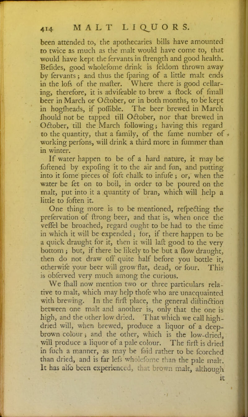 / I been attended to, the apothecaries bills have amounted to twice as much as the malt would have come to, that would have kept die fervants in (Length and good health. Befides, good wholefome drink is feldom thrown away by fervants; and thus the fparing of a little malt ends in the lofs of the mafter. Where there is good cellar- ing, therefore, it is advifeable to brew a (lock of fmall beer in March or October, or in both months, to be kept in hogfheads, if poflible. The beer brewed in March fhould not be tapped till October, nor that brewed in October, till the March following; having this regard to the quantity, that a family, of the fame number of < working perfons, will drink a third more in fummer than in winter. If water happen to be of a hard nature, it may be foftened by expofing it to the air and fun, and putting into it fome pieces of foft chalk to infufe; or, when the water be fet on to boil, in order to be poured on the malt, put into it a quantity of bran, which will help a little to foften it. One thing more is to be mentioned, refpefting the prefervation of (Long beer, and that is, when once the vefifel be broached, regard ought to be had to the time in which it will be expended; for, if there happen to be a quick draught for it, then it will lad good to the very bottom ; but, if there be likely to be but a flow draught, then do not draw off quite half before you bottle it, otherwile your beer will grow flat, dead, or four. This is obferved very much among the curious. We (hall now mention two or three particulars rela- tive to malt, which may help thofe who are unacquainted with brewing. In the firft place, the general diftin&ion between one malt and another is, only that the one is high, and the other low dried. That which we call high- dried will, when brewed, produce a liquor of a deep- brown colour; and the other, which is the low-dried, will produce a liquor of a pale colour. The firft is dried in fuch a manner, as may be faid rather to be fcorched than dried, and is far lefs wholefome than the pale malt. It has alfo been experienced, that brown malt, although Cit