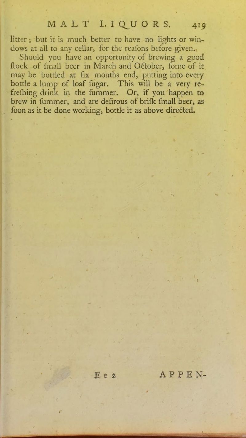 litter; but it is much better to have no lights or win- dows at all to any cellar, for the reafons before given. Should you have an opportunity of brewing a good flock of fmall beer in March and October, fome of it may be bottled at fix months end, putting into every bottle a lump of loaf fugar. This will be a very re- frefhing drink in the fummer. Or, if you happen to brew in fummer, and are defirous of brifk fmall beer, as loon as it be done working, bottle it as above directed. 1 Eci APPEN- /