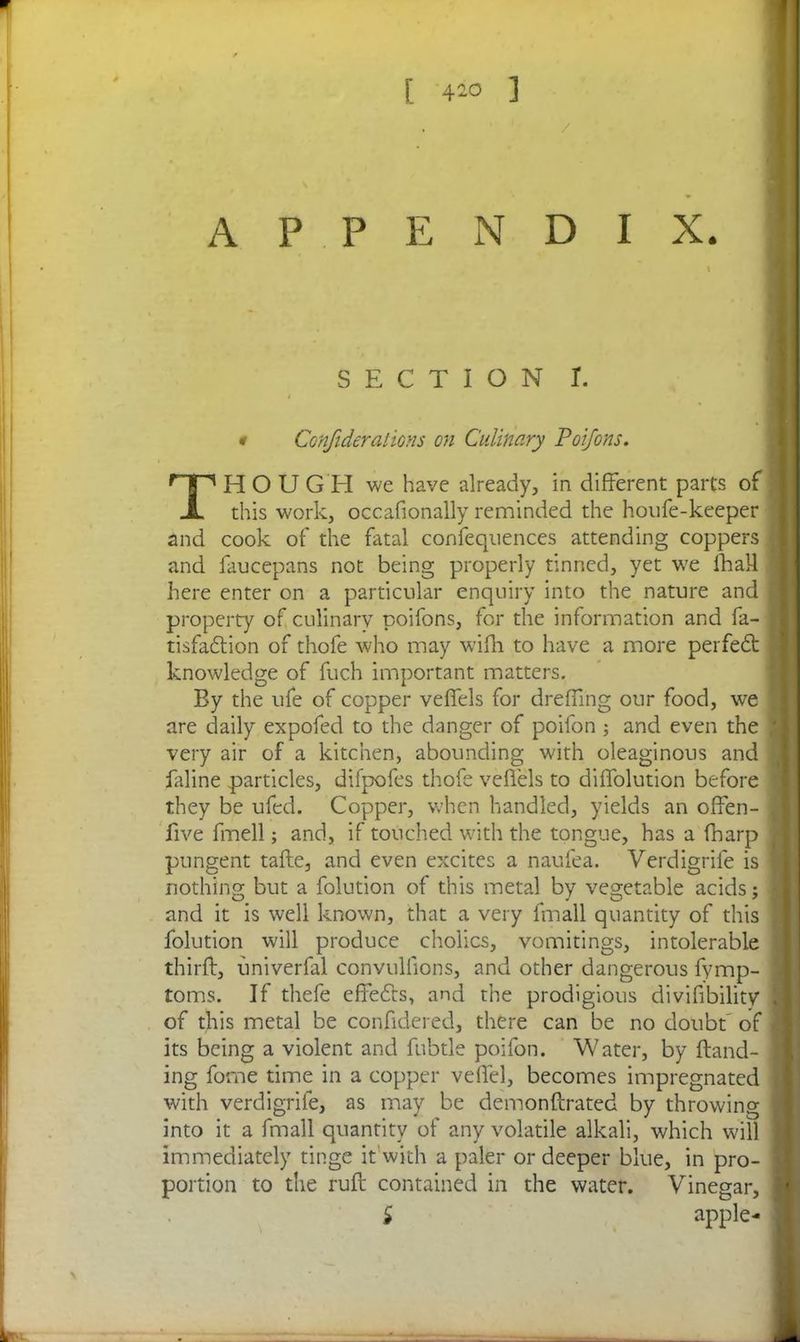 [ 4-° ] APPENDIX. SECTION r. i Confiderations on Culinary Poifons. THOUGH we have already, in different parts of this work, occasionally reminded the houfe-keeper and cook of the fatal confequences attending coppers and faucepans not being properly tinned, yet we {hall here enter on a particular enquiry into the nature and property of culinary poifons, for the information and fa- tisfadtion of thofe who may with to have a more perfedt knowledge of fuch important matters. By the ufe of copper veffels for dreffing our food, we are daily expofed to the danger of poifon ; and even the very air of a kitchen, abounding with oleaginous and faline particles, difpofes thofe veffels to diffolution before they be ufed. Copper, when handled, yields an offen- five fmell; and, if touched with the tongue, has a (harp pungent take, and even excites a naufea. Verdigrife is nothing but a folution of this metal by vegetable acids; and it is well known, that a very fmall quantity of this folution will produce chokes, vomitings, intolerable thirft, univerfal convulfions, and other dangerous fymp- toms. If thefe effedts, and the prodigious divifibility of this metal be confidered, there can be no doubt of its being a violent and fubtle poifon. Water, by Band- ing forne time in a copper veffel, becomes impregnated with verdigrife, as may be demonftrated by throwing into it a fmall quantity of any volatile alkali, which will immediately tinge it with a paler or deeper blue, in pro- portion to the ruff contained in the water. Vinegar,