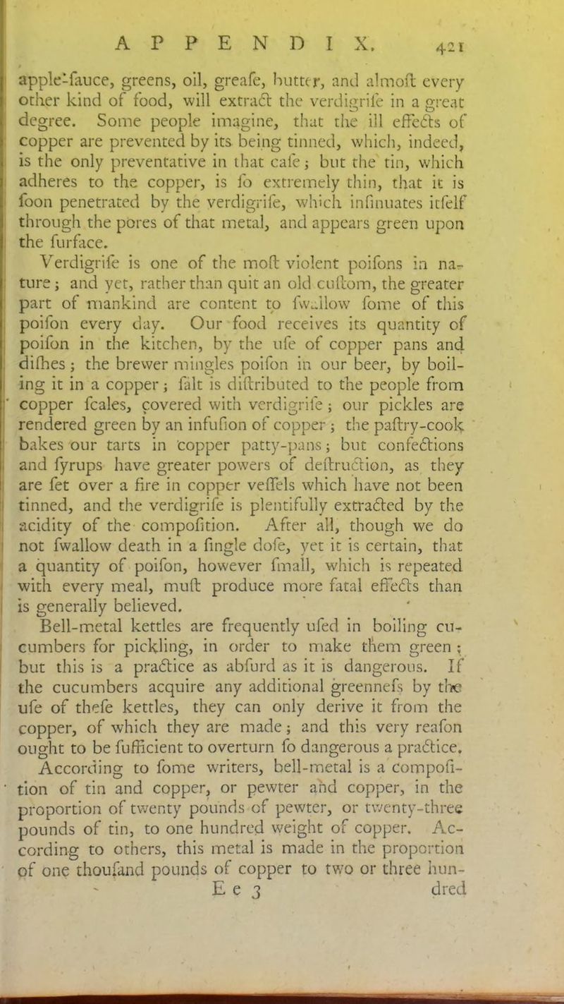 apple-fauce, greens, oil, greafe, butter, and almoft every other kind of food, will extract the verdigrife in a great degree. Some people imagine, that the ill effects of copper are prevented by its being tinned, which, indeed, is the only preventative in that cafe; but the tin, which adheres to the copper, is fo extremely thin, that it is foon penetrated by the verdigrife, which infinuates itfelf through the pores of that metal, and appears green upon the furface. Verdigrife is one of the molt violent poifons in na- ture ; and yet, rather than quit an old cullom, the greater part of mankind are content to fwallow fome of this poifon every day. Our food receives its quantity of poifon in the kitchen, by the ufe of copper pans and difhes; the brewer mingles poifon in our beer, by boil- ing it in a copper; fait is diftributed to the people from copper feales, covered with verdigrife; our pickles are rendered green by an infufion of copper ; the paftry-cook bakes our tarts in copper patty-pans; but confections and fyrups have greater powers of deftruCtion, as they are fet over a fire in copper veffels which have not been tinned, and the verdigrife is plentifully extracted by the acidity of the compofition. After all, though we do not fwallow death in a fingle dofe, yet it is certain, that a quantity of poifon, however fmall, which is repeated with every meal, mult produce more fatal effeCts than is generally believed. Bell-metal kettles are frequently ufed in boiling cu- cumbers for pickling, in order to make them green ; but this is a praClice as abfurd as it is dangerous. If the cucumbers acquire any additional greennefs by tlx* ufe of thefe kettles, they can only derive it from the copper, of which they are made; and this very reafon ought to be fufficient to overturn fo dangerous a praCtice. According to fome writers, bell-metal is a Compofi- • tion of tin and copper, or pewter and copper, in the proportion of twenty pounds of pewter, or twenty-three pounds of tin, to one hundred weight of copper. Ac- cording to others, this metal is made in the proportion of one thoufand pounds of copper to two or three hun- E e 3 dreei