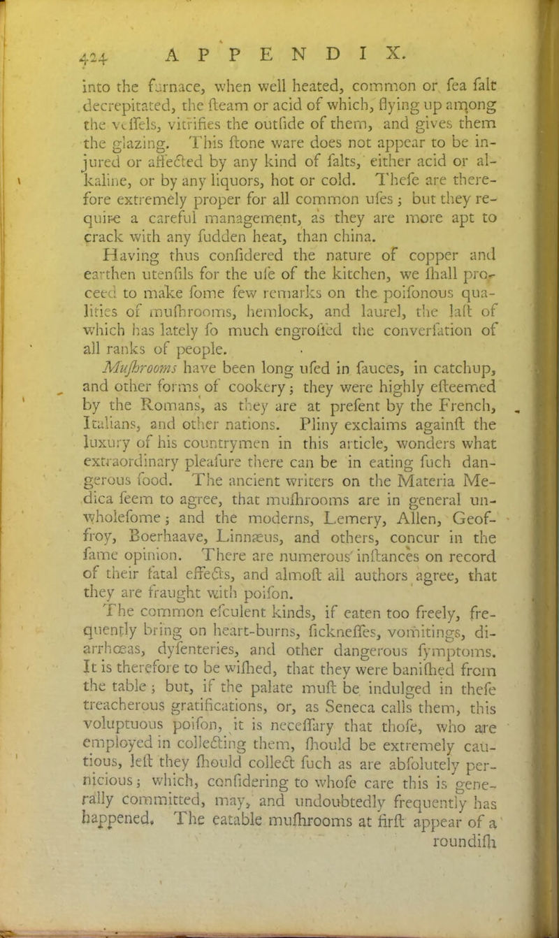 4-4 into the furnace, when well heated, common or fea fait .decrepitated, the (learn or acid of which, flying up arqong the vdfels, vitrifies the outfide of them, and gives them the glazing. This (lone ware does not appear to be in- jured or affeCted by any kind of falts, either acid or al- kaline, or by any liquors, hot or cold. Thefe are there- fore extremely proper for all common ufes ; but they re- quire a careful management, as they are more apt to crack with any fudden heat, than china. Having thus confidered the nature of copper and earthen utenfils for the ufe of the kitchen, we (hall pro- ceed to make fome few remarks on the poifonous qua- lities of mufhrooms, hemlock, and laurel, the laft of which has lately fo much engrofl’ed the converlation of all ranks of people. Mufhrooms have been long ufed in fauces, in catchup, and other forms of cookery; they were highly efteemed by the Romans, as they are at prefent by the French, Italians, and other nations. Pliny exclaims againfl the luxury of his countrymen in this article, wonders what extraordinary pleafure there can be in eating fuch dan- gerous food. The ancient writers on the Materia Me- dica feem to agree, that mufhrooms are in general un- wholefome; and the moderns, Lemery, Allen, Geof- froy, Boerhaave, Linnaeus, and others, concur in the fame opinion. There are numerous' inllances on record of their fatal effects, and almoft ail authors agree, that they are fraught with poifon. The common efculent kinds, if eaten too freely, fre- quently bring on heart-burns, ficknefies, vomitings, di- arrhoeas, dyfenteries, and other dangerous fymptoms. It is therefore to be wifhed, that they were banifhed from the table; but, if the palate muff be indulged in thefe treacherous gratifications, or, as Seneca calls them, this voluptuous poifon, it is neceflfary that thofe, who are employed in collecting them, fhould be extremely cau- tious, left they fhould colleCt fuch as are abfolutely per- nicious; which, ccnfldering to whofe care this is gene- rally committed, may, and undoubtedly frequently has happened. The eatable mufhrooms at firft appear of a roundifh /