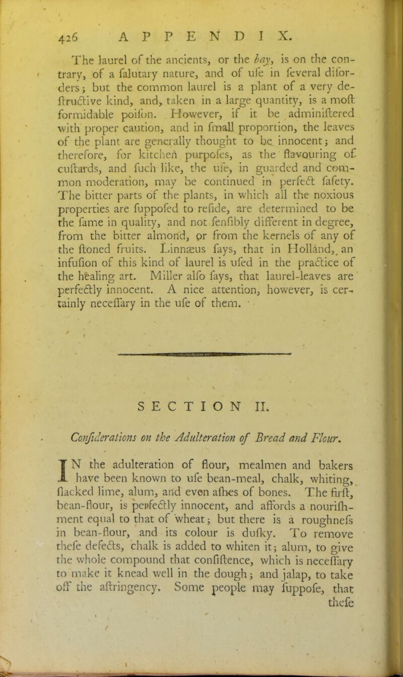 The laurel of the ancients, or the bay, is on the con- trary, of a falutary nature, and of ufe in feveral di(or- ders ; but the common laurel is a plant of a very de- finitive kind, and, taken in a large quantity, is a moft formidable poilbn. However, if it be adminiftered with proper caution, and in fmall proportion, the leaves of the plant are generally thought to be innocent ; and therefore, for kitchen purpofes, as the' flavouring of cuftards, and fuch like, the ufe, in guarded and com- mon moderation, may be continued in perfect fafety. The bitter parts of the plants, in which all the noxious properties are fuppofed to refide, are determined to be the fame in quality, and not fenfibly different in degree, from the bitter almond, pr from the kernels of any of the Honed fruits. Linnaeus fays, that in Holland,, an infufion of this kind of laurel is ufed in the practice of the healing art. Miller alfo fays, that laurel-leaves are perfectly innocent. A nice attention, however, is cer- tainly neceflary in the ufe of them. ■ SECTION II. Confulerations on the Adulteration of Bread and Flour. IN the adulteration of flour, mealmen and bakers have been known to ufe bean-meal, chalk, whiting, fiacked lime, alum, and even allies of bones. The firft, bean-flour, is pei>fetly innocent, and affords a nourifh- ment equal to that of wheat; but there is a roughnefs in bean-flour, and its colour is dufky. To remove thefe defects, chalk is added to whiten it; alum, to give the whole compound that confidence, which is necerfary to make it knead well in the dough; and jalap, to take off the aftringency. Some people may fuppofe, that thefe I % . ,  . / V l