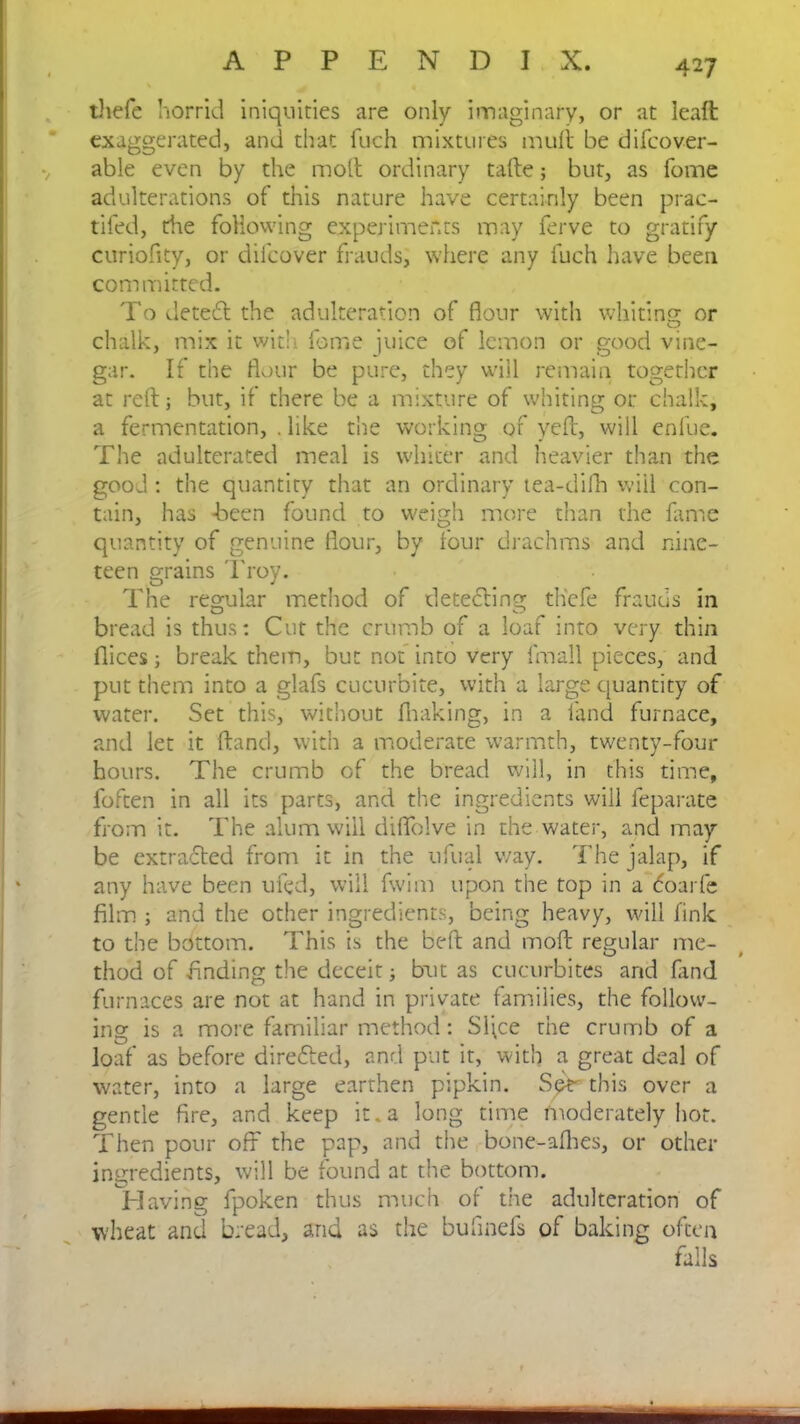 thefe horrid iniquities are only imaginary, or at leaft exaggerated, and that fuch mixtures mult be difcover- able even by the molt ordinary tafte; but, as fome adulterations of this nature have certainly been prac- tifed, die following experiments may ferve to gratify curiolity, or difcover frauds, where any fuch have been com mitted. To deteft the adulteration of flour with whiting; or chalk, mix it wit!i fome juice of lemon or good vine- gar. If the flour be pure, they will remain together at reft; but, if there be a mixture of whiting or chalk, a fermentation, . like the working of yeft, will enfue. The adulterated meal is whiter and heavier than the good : the quantity that an ordinary tea-difh will con- tain, has -been found to weigh more than the fame quantity of genuine flour, by four drachms and nine- teen grains Troy. The regular method of detecting tliefe frauds in bread is thus: Cut the crumb of a loaf into very thin Dices; break them, but not into very fmall pieces, and put them into a glafs cucurbite, with a large quantity of water. Set this, without fhaking, in a land furnace, and let it ftand, with a moderate warmth, twenty-four hours. The crumb of the bread will, in this time, foften in all its parts, and the ingredients will feparate from it. The alum will diflblve in the water, and may be extracted from it in the ufual way. The jalap, if any have been ufed, will fwim upon the top in a <5oarfe film ; and the other ingredients, being heavy, will fink to the bottom. This is the belt and moft regular me- thod of finding the deceit; but as cucurbites and fand furnaces are not at hand in private families, the follow- ing is a more familiar method: Sljce the crumb of a loaf as before direfted, and put it, with a great deal of water, into a large earthen pipkin. this over a gentle fire, and keep it.a long time moderately hot. Then pour off the pap, and the bone-afhes, or other ingredients, will be found at the bottom. Plaving fpoken thus much of the adulteration of wheat and bread, and as the bufinefs of baking often falls