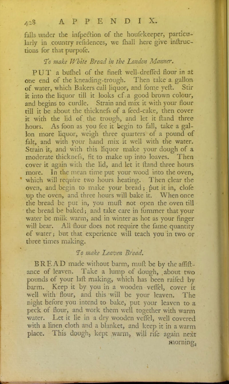 falls under the infpcdtion of the houfekeeper, particu- larly in country refidences, we fhall here give inftruc- tions for that purpofe. !Lo make JVhite Bread in the London Manner. H i PUT a bilfhel of the find! well-drefted flour in at one end of the kneading-trough. Then take a gallon of water, which Bakers call liquor, and fome yeft. Stir it into the liquor till it looks cf a good brown colour, and begins to curdle. Strain and mix it with your flour till it be about the thicknefs of a feed-cake, then cover it with the lid of the trough, and let it Hand three hours. As foon as you fee it begin to fall, take a gal- lon more liquor, weigh three quarters of a pound of fait, and with your hand mix it well with the water. Strain it, and with this liquor make your dough of a moderate thicknefs, fit to make up into loaves. Then cover it again with the lid, and let it Hand three hours more. In the mean time put your wood into the oven, * which will require two hours heating. Then clear the oven, and begin to make your bread; put it in, clofe up the oven, and three hours will bake it. When once the bread be put in, you mult not open the oven till the bread be baked; and take care in fummer that your water be milk warm, and in winter as hot as vour finger will bear. All flour does not require the fame quantity of water; but that experience will teach you in two 01- three times making. * » To make Leaven Bread. BREAD made without barm, muft be by the afiift- ance of leaven. Take a lump of dough, about two pounds of your laft making, which has been railed by barm. Keep it by you in a wooden veflfel, cover it well with flour, and this will be your leaven. The night before you intend to bake, put your leaven to a peck of flour, and work them well together with warm water. Let it lie in a dry wooden veflel, well covered with a linen cloth and a blanket, and keep it in a warm place. This dough* kept warm, will rife again next morning,