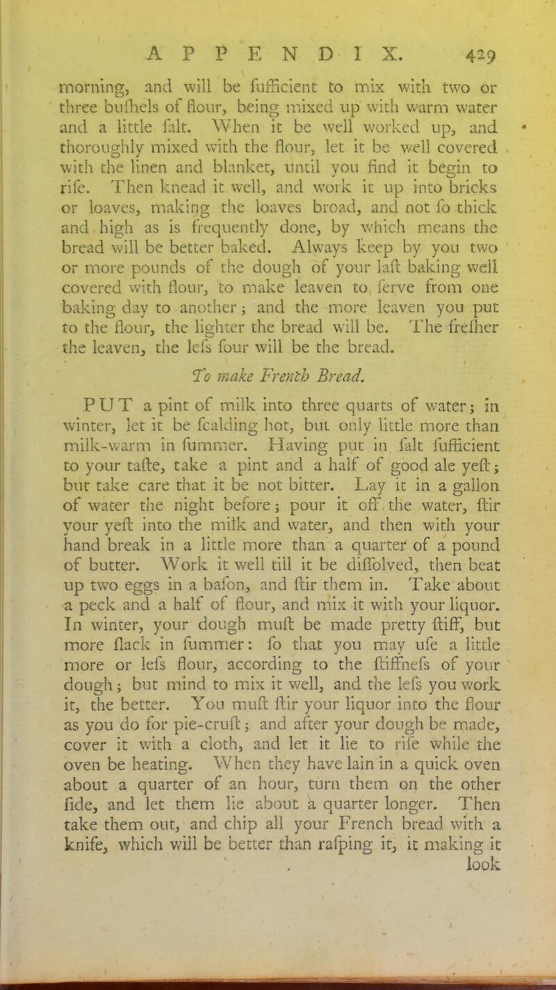 4-9 morning, and will be fufficient to mix with two or three bufhels of flour, being mixed up with warm water and a little fait. When it be well worked up, and thoroughly mixed with the flour, let it be well covered with the linen and blanket, until you And it begin to rife. Then knead it well, and work it up into bricks or loaves, making the loaves broad, and not fo thick and high as is frequently done, by which means the bread will be better baked. Always keep by you two or more pounds of the dough of your laft baking well covered with flour, to make leaven to ferve from one baking day to another; and the more leaven you put to the flour, the lighter the bread will be. The frefher the leaven, the lei's four will be the bread. To make Frenth Bread. PUT a pint of milk into three quarts of water; in winter, let it be fcalding hot, but only little more than milk-warm in fummcr. Having put in fait fufficient to your tafte, take a pint and a half of good ale yefl-; but take care that it be not bitter. Lay it in a gallon of water the night before; pour it off.the water, ftir your yefl; into the milk and water, and then with your hand break in a little more than a quarter of a pound of butter. Work it well till it be diflblved, then beat up two eggs in a bafon, and ftir them in. Take about a peck and a half of flour, and mix it with your liquor. In winter, your dough muft be made pretty ftiff, but more flack in fummer: fo that you may ufe a little more or lefs flour, according to the ftiffhefs of your dough; but mind to mix it well, and the lefs you work it, the better. You muft ftir your liquor into the flour as you do for pie-cruft; and after your dough be made, cover it with a cloth, and let it lie to rife while the oven be heating. When they have lain in a quick oven about a quarter of an hour, turn them on the other fide, and let them lie about a quarter longer. Then take them out, and chip all your French bread with a knife, which will be better than rafping it, it making it look ■ -