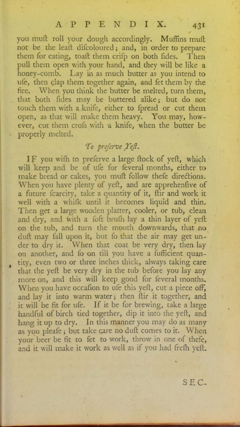you mud roll your dough accordingly. Muffins mult not be the leatt difcoloured; and, in order to prepare them for eating, toad them cril'p on both Tides. Then pull them open with your hand, and they will be like a honey-comb. Lay in as much butter as you intend to ufe, then clap them together again, and fet them by the fire. When you think the butter be melted, turn them, that both fides may be buttered alike; but do not touch them with a knife, either to fpread or cut them open, as that will make them heavy. You may, how- ever, cut them crofs with a knife, when the butter be properly melted. To preferve Teji. IF you wiffi to preferve a large dock of ved, which will keep and be of ufe for feveral months, either to make bread or cakes, you mud follow thefe diredtions. When you have plenty of yed, and are apprehendve of a future fcarcity, take a quantity of it, dir and work it well with a whilk until it becomes liquid and thin. Then get a large wooden platter, cooler, or tub, clean and dry, and with a foft brufh lay a thin layer of yed on the tub, and turn the mouth downwards, that no * a 1 dud may fall upon it, but fo that the air may get un- der to dry it. When that coat be very dry, then lay on another, and fo on till you have a fufficient quan- t tity, even two or three inches thick, always taking care that the yed be very dry in the tub before you lay any more on, and this will keep good for feveral months. When you have occadon to ufe this yed, cut a piece off, and lay it into warm water; then dir it together, and it will be fit for ufe. If it be for brewing, take a large handful of birch tied together, dip it into the yed, and hang it up to dry. In this manner you may do as many as you pleafe ; but take care no dud comes to it. When your beer be fit to fet to work, throw in one of thefe, and it will make it work as well as if you had freffi yed. SEC-