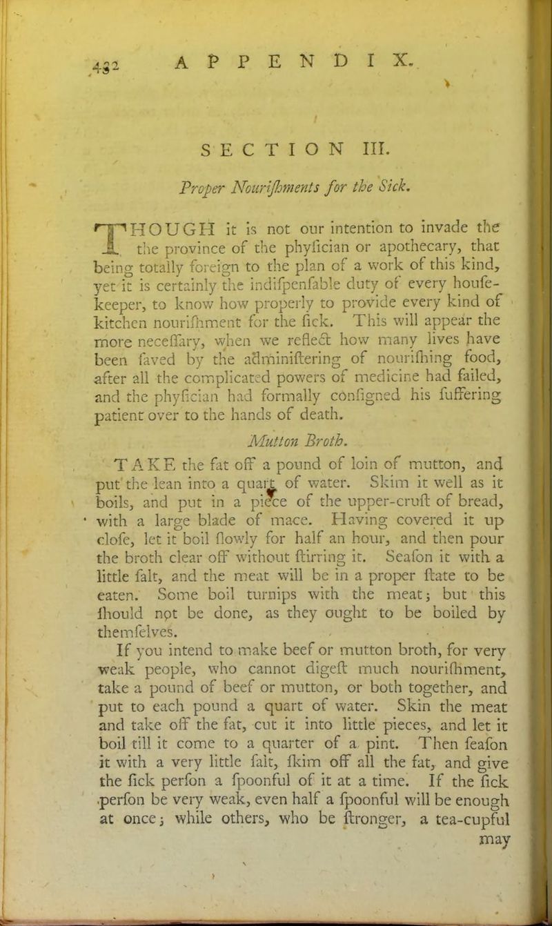 > SECTION III. Proper Noanjhments for the Sick. THOUGH it is not our intention to invade the the province of the phyiician or apothecary, that being totaily foreign to the plan cf a work of this kind, yet it is certainly the indifpenfable duty of every houfe- keeper, to know how properly to provide every kind of kitchen nourifhment for the fick. This will appear the more neceffary, when we reflect how many lives have been faved by the adminiftering of nounfhing food, after all the complicated powers of medicine had failed, and the phyiician had formally cdnfigned his fuffering patient over to the hands of death. Mutton Broth. TAKE the fat off a pound of loin of mutton, and put the lean into a quail of water. Skim it well as it boils, and put in a piece of the upper-cruft of bread, • with a large blade of mace. Having covered it up clofe, let it boil (lowly for half an hour, and then pour the broth clear off without ftirring it. Seafon it with a little fait, and the meat will be in a proper ftate to be eaten. Some boil turnips with the meat; but this ihould npt be done, as they ought to be boiled by themfelves. If you intend to make beef or mutton broth, for very weak people, who cannot digeft much nourifhment, take a pound of beef or mutton, or both together, and put to each pound a quart of water. Skin the meat and take off the fat, cut it into little pieces, and let it boil till it come to a quarter of a pint. Then feafon it with a very little fait, fkim off all the fat, and give the lick perfon a fpoonful of it at a time. If the fick perfon be very weak, even half a fpoonful will be enough at once 3 while others, who be ftronger, a tea-cupful may >